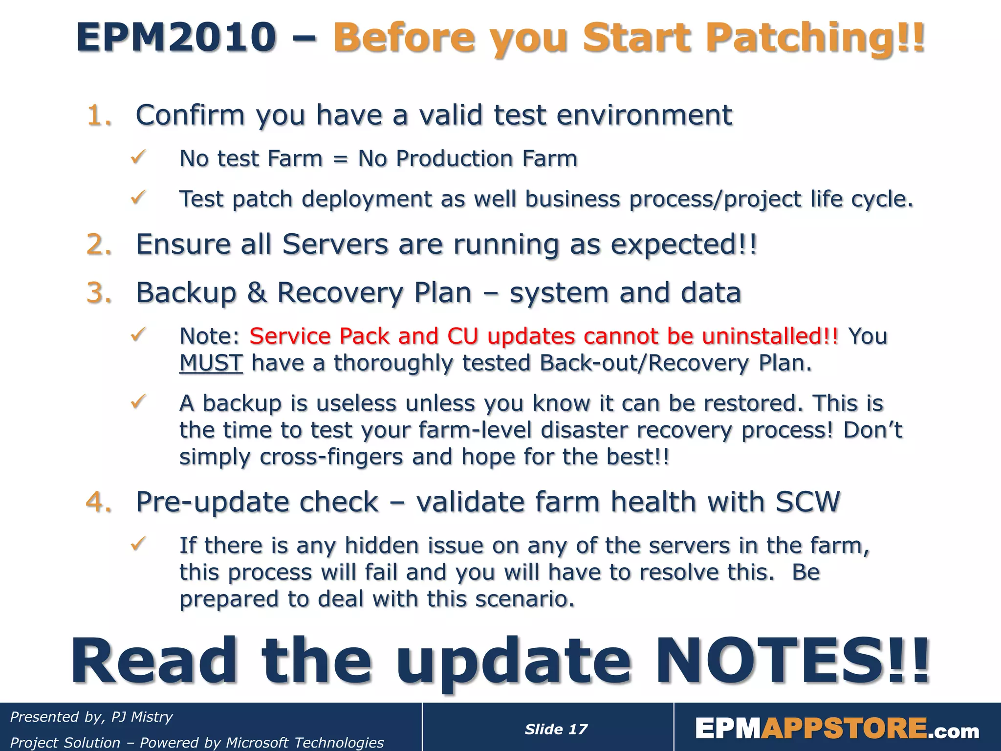 EPM2010 – Before you Start Patching!!
          1. Confirm you have a valid test environment
                         No test Farm = No Production Farm
                         Test patch deployment as well business process/project life cycle.

          2. Ensure all Servers are running as expected!!
          3. Backup & Recovery Plan – system and data
                         Note: Service Pack and CU updates cannot be uninstalled!! You
                          MUST have a thoroughly tested Back-out/Recovery Plan.
                         A backup is useless unless you know it can be restored. This is
                          the time to test your farm-level disaster recovery process! Don’t
                          simply cross-fingers and hope for the best!!

          4. Pre-update check – validate farm health with SCW
                         If there is any hidden issue on any of the servers in the farm,
                          this process will fail and you will have to resolve this. Be
                          prepared to deal with this scenario.


        Read the update NOTES!!
                                                                        EPMAPPSTORE.com
Presented by, PJ Mistry
                                                         Slide 17
Project Solution – Powered by Microsoft Technologies
 