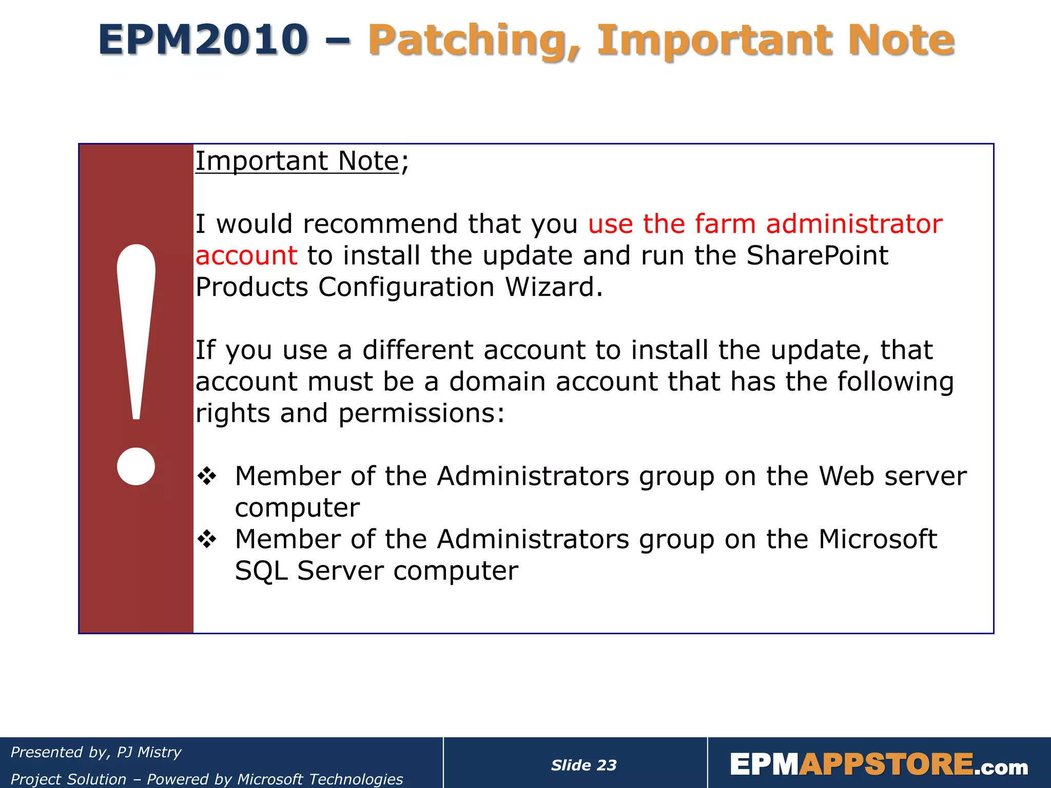 EPM2010 – Patching, Important Note

                          Important Note;

                          I would recommend that you use the farm administrator
                          account to install the update and run the SharePoint
                          Products Configuration Wizard.

                          If you use a different account to install the update, that
                          account must be a domain account that has the following
                          rights and permissions:

                           Member of the Administrators group on the Web server
                            computer
                           Member of the Administrators group on the Microsoft
                            SQL Server computer




                                                                  EPMAPPSTORE.com
Presented by, PJ Mistry
                                                       Slide 23
Project Solution – Powered by Microsoft Technologies
 