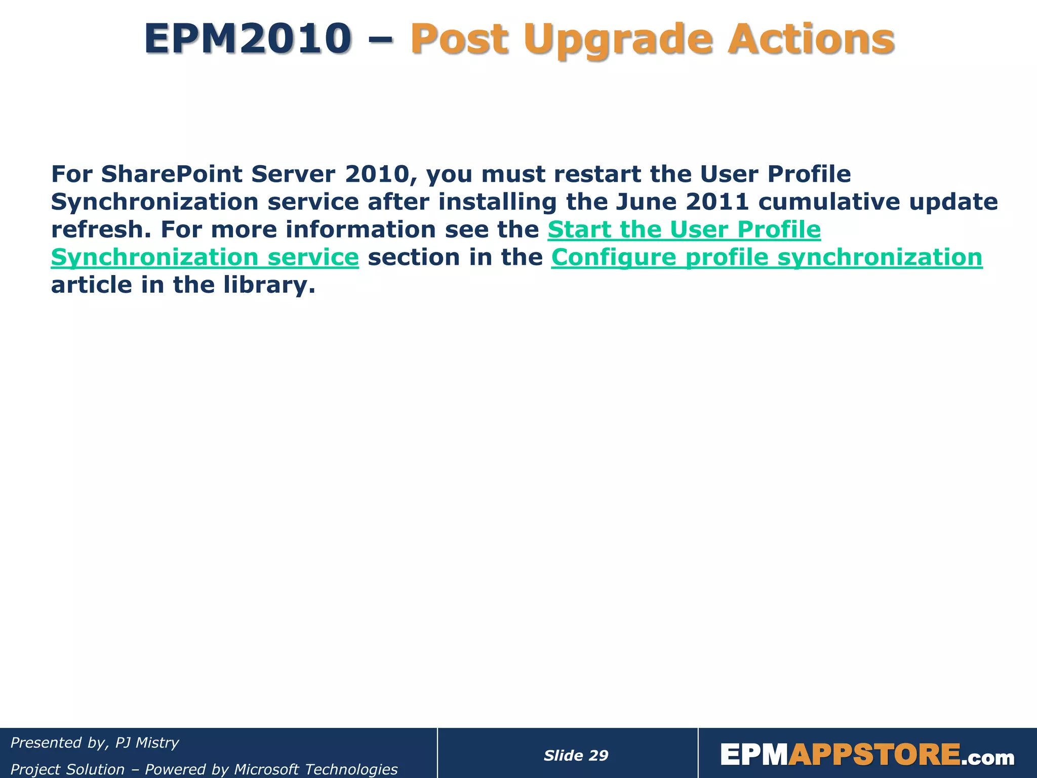 EPM2010 – Post Upgrade Actions


     For SharePoint Server 2010, you must restart the User Profile
     Synchronization service after installing the June 2011 cumulative update
     refresh. For more information see the Start the User Profile
     Synchronization service section in the Configure profile synchronization
     article in the library.




                                                                  EPMAPPSTORE.com
Presented by, PJ Mistry
                                                       Slide 29
Project Solution – Powered by Microsoft Technologies
 