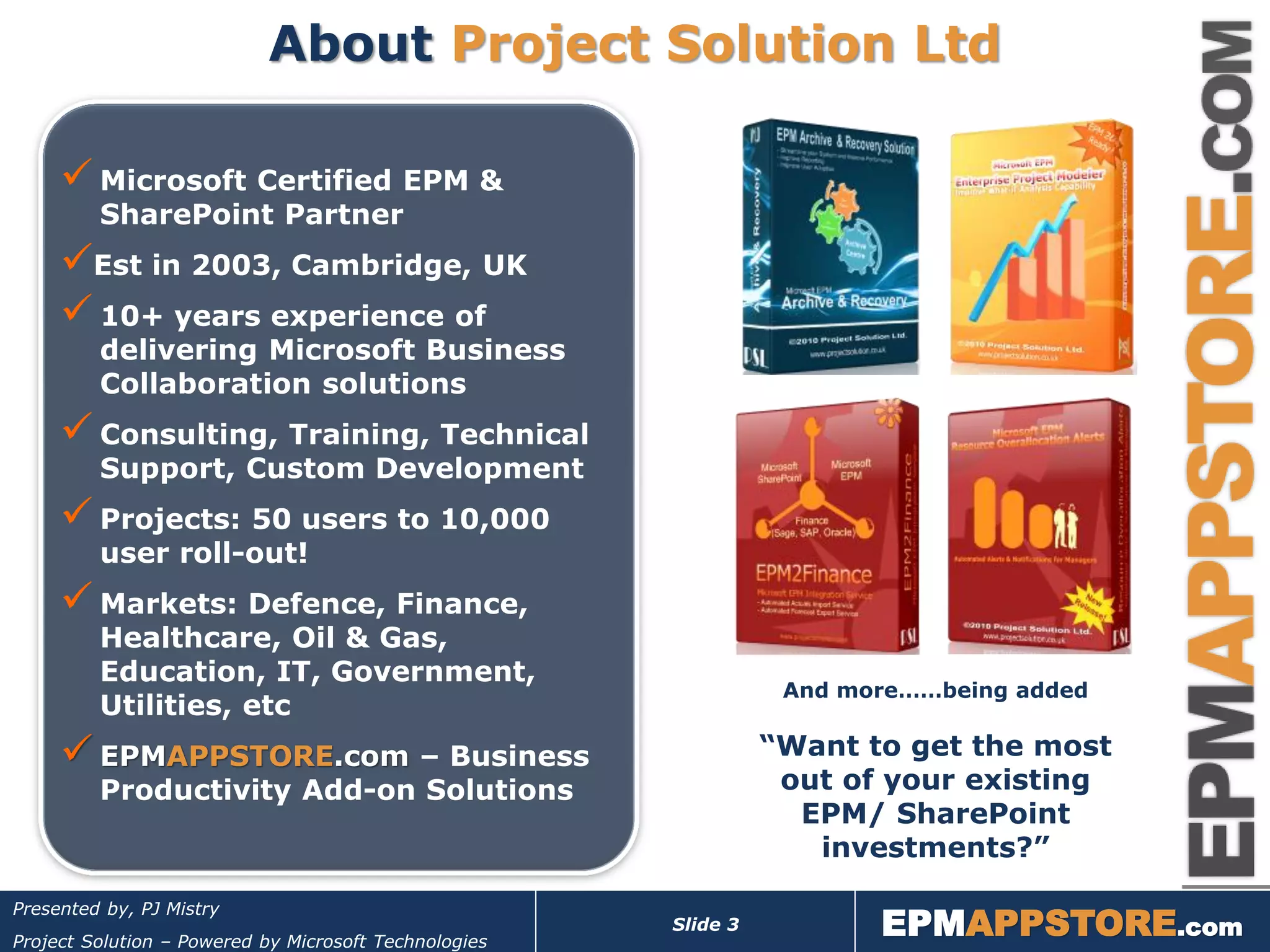 About Project Solution Ltd

      Microsoft Certified EPM &
         SharePoint Partner
     Est in 2003, Cambridge, UK
      10+ years experience of
         delivering Microsoft Business
         Collaboration solutions
      Consulting, Training, Technical
         Support, Custom Development
      Projects: 50 users to 10,000
         user roll-out!
      Markets: Defence, Finance,
         Healthcare, Oil & Gas,
         Education, IT, Government,
                                                                  And more……being added
         Utilities, etc
      EPMAPPSTORE.com – Business                                “Want to get the most
         Productivity Add-on Solutions                            out of your existing
                                                                   EPM/ SharePoint
                                                                    investments?”

                                                                        EPMAPPSTORE.com
Presented by, PJ Mistry
                                                       Slide 3
Project Solution – Powered by Microsoft Technologies
 