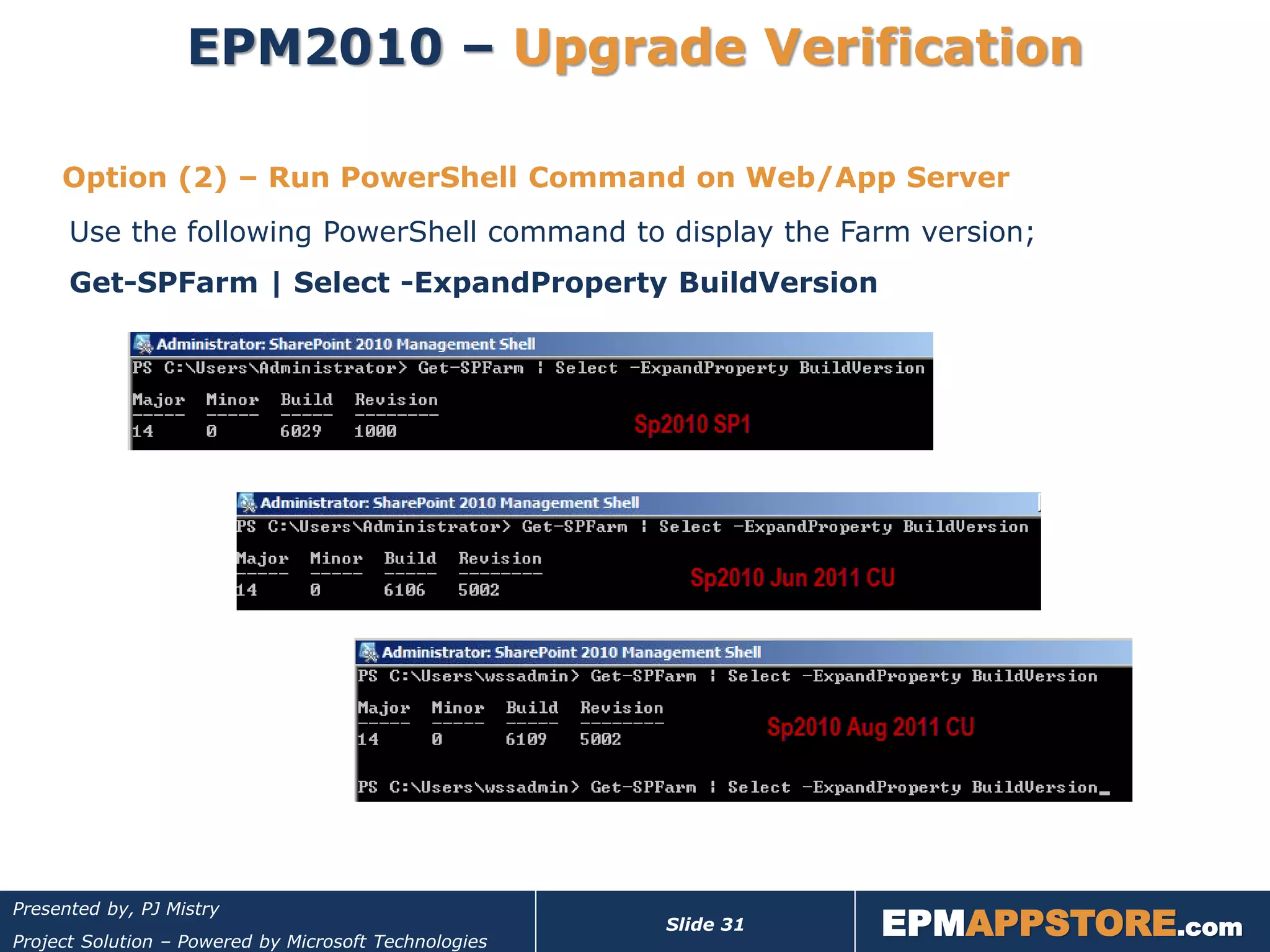 EPM2010 – Upgrade Verification

     Option (2) – Run PowerShell Command on Web/App Server
      Use the following PowerShell command to display the Farm version;
      Get-SPFarm | Select -ExpandProperty BuildVersion




                                                                  EPMAPPSTORE.com
Presented by, PJ Mistry
                                                       Slide 31
Project Solution – Powered by Microsoft Technologies
 