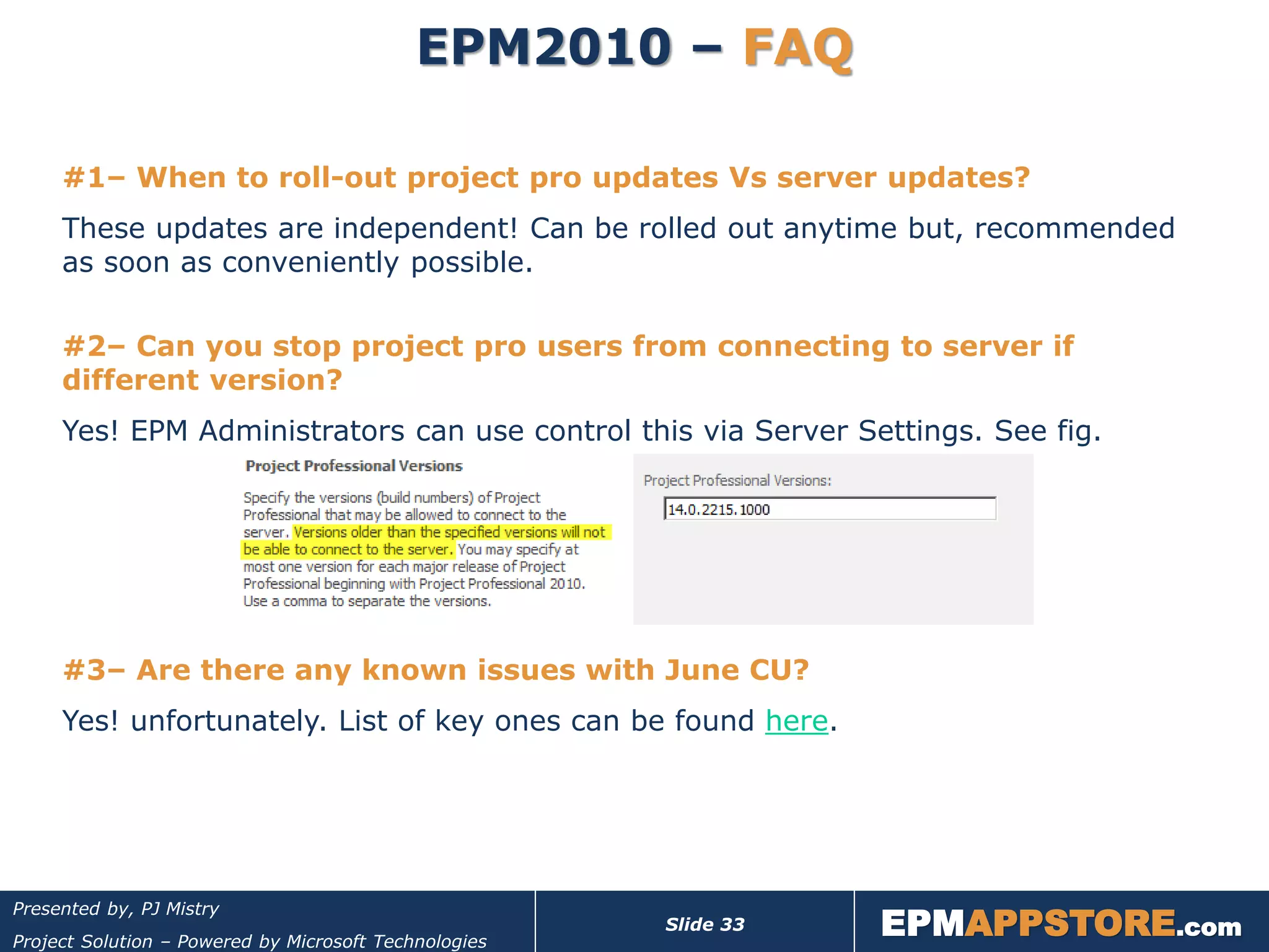 EPM2010 – FAQ

     #1– When to roll-out project pro updates Vs server updates?
     These updates are independent! Can be rolled out anytime but, recommended
     as soon as conveniently possible.

     #2– Can you stop project pro users from connecting to server if
     different version?
     Yes! EPM Administrators can use control this via Server Settings. See fig.




     #3– Are there any known issues with June CU?
     Yes! unfortunately. List of key ones can be found here.




                                                                  EPMAPPSTORE.com
Presented by, PJ Mistry
                                                       Slide 33
Project Solution – Powered by Microsoft Technologies
 