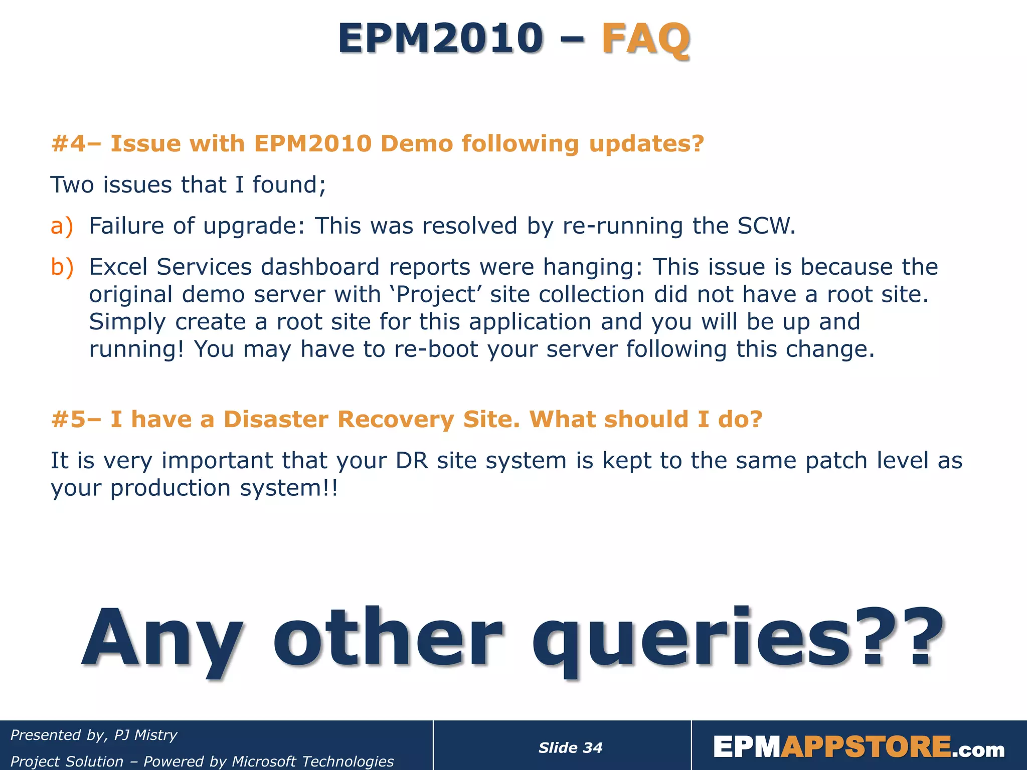 EPM2010 – FAQ

     #4– Issue with EPM2010 Demo following updates?
     Two issues that I found;
     a) Failure of upgrade: This was resolved by re-running the SCW.
     b) Excel Services dashboard reports were hanging: This issue is because the
        original demo server with ‘Project’ site collection did not have a root site.
        Simply create a root site for this application and you will be up and
        running! You may have to re-boot your server following this change.


     #5– I have a Disaster Recovery Site. What should I do?
     It is very important that your DR site system is kept to the same patch level as
     your production system!!




         Any other queries??
                                                                  EPMAPPSTORE.com
Presented by, PJ Mistry
                                                       Slide 34
Project Solution – Powered by Microsoft Technologies
 