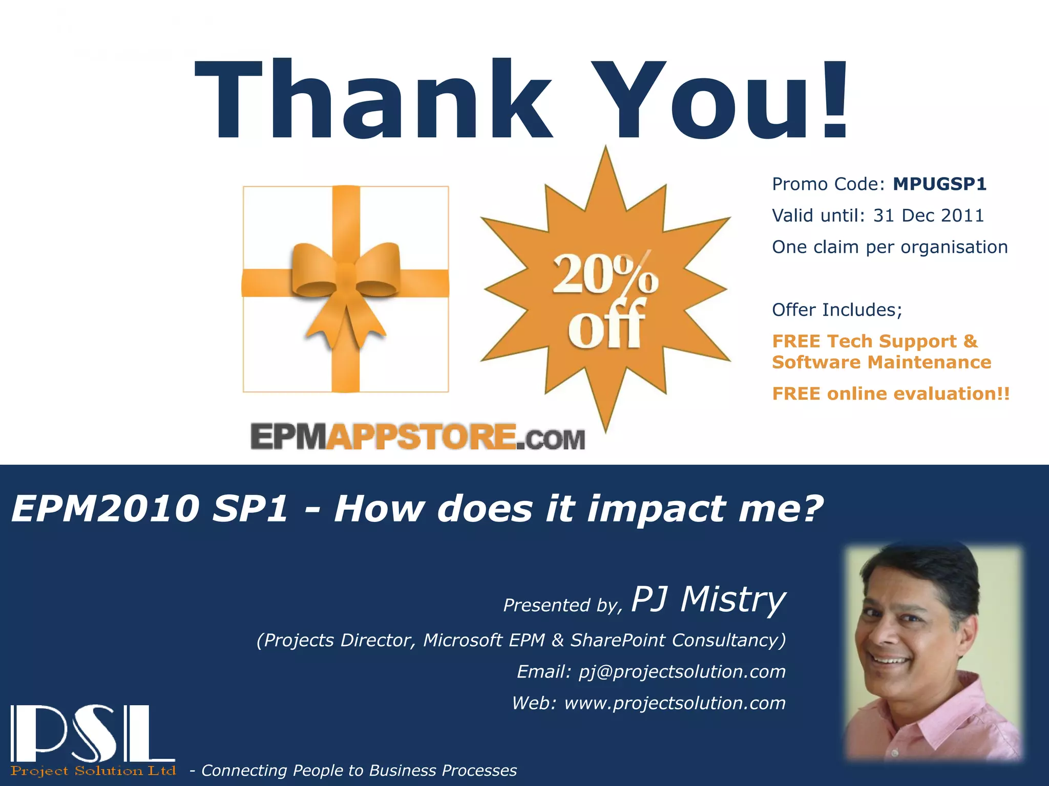 Thank You!
                                                                                           Promo Code: MPUGSP1
                                                                                           Valid until: 31 Dec 2011
                                                                                           One claim per organisation


                                                                                           Offer Includes;
                                                                                           FREE Tech Support &
                                                                                           Software Maintenance
                                                                                           FREE online evaluation!!




EPM2010 SP1 - How does it impact me?

                                                               Presented by,   PJ Mistry
                               (Projects Director, Microsoft EPM & SharePoint Consultancy)
                                                                Email: pj@projectsolution.com
                                                                Web: www.projectsolution.com
                      Connecting People to Business Processes
                                                                                      EPMAPPSTORE.com
Presented by, PJ Mistry
                                                                    Slide 35
                        - Connecting People to Business Processes
Project Solution – Powered by Microsoft Technologies
 