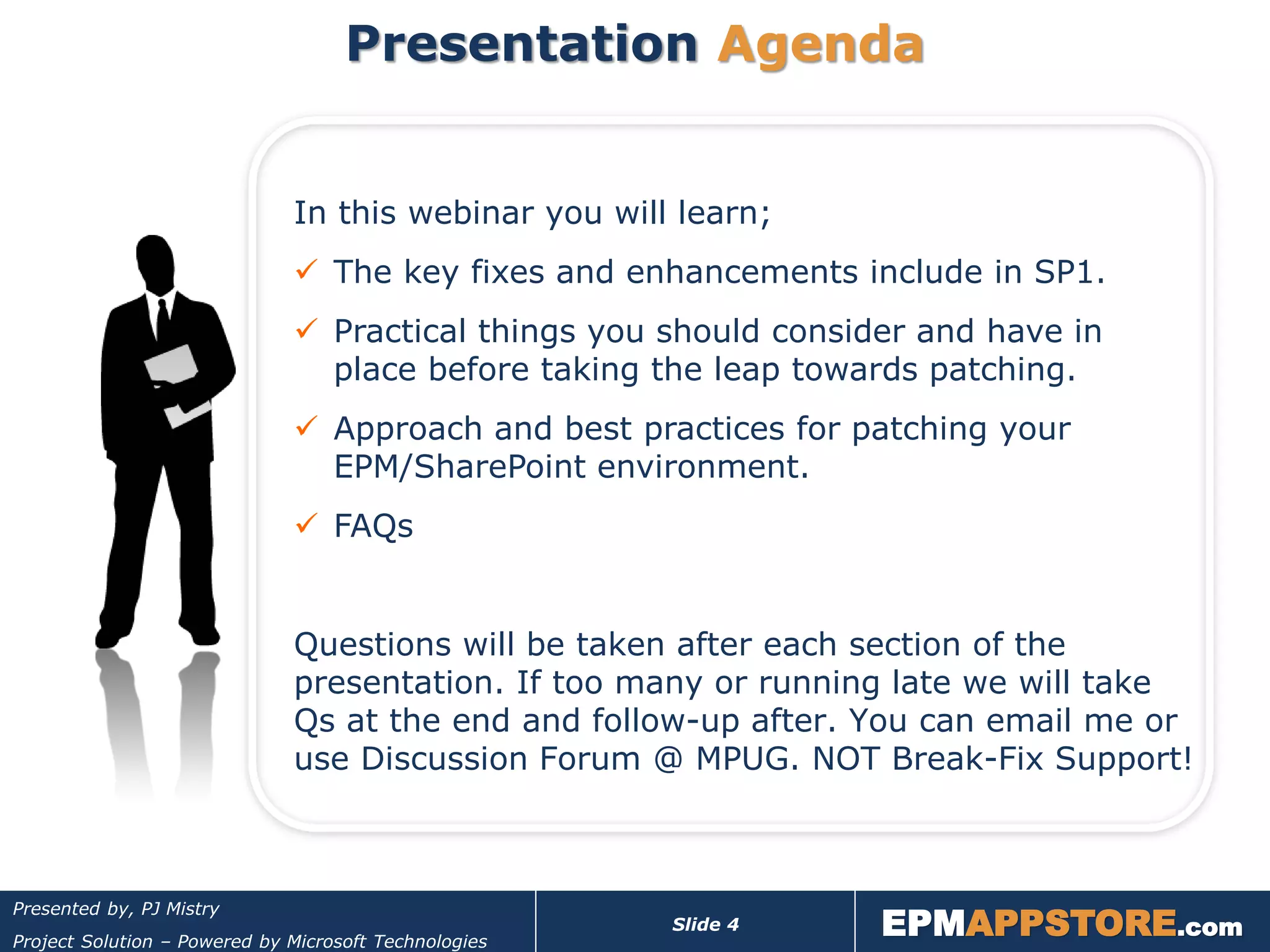 Presentation Agenda


                              In this webinar you will learn;
                               The key fixes and enhancements include in SP1.
                               Practical things you should consider and have in
                                place before taking the leap towards patching.
                               Approach and best practices for patching your
                                EPM/SharePoint environment.
                               FAQs


                              Questions will be taken after each section of the
                              presentation. If too many or running late we will take
                              Qs at the end and follow-up after. You can email me or
                              use Discussion Forum @ MPUG. NOT Break-Fix Support!




                                                                  EPMAPPSTORE.com
Presented by, PJ Mistry
                                                       Slide 4
Project Solution – Powered by Microsoft Technologies
 