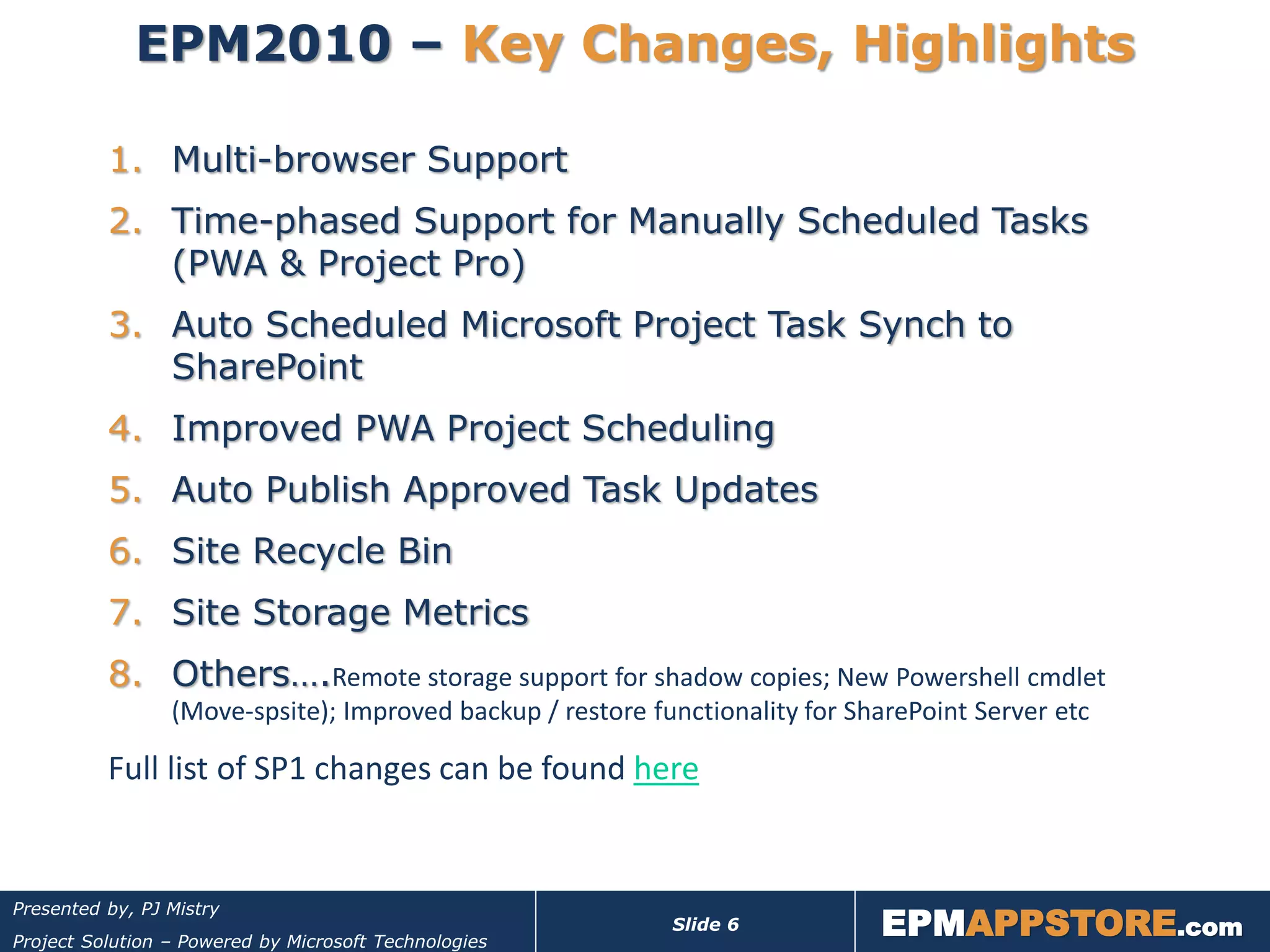 EPM2010 – Key Changes, Highlights

          1. Multi-browser Support
          2. Time-phased Support for Manually Scheduled Tasks
             (PWA & Project Pro)
          3. Auto Scheduled Microsoft Project Task Synch to
             SharePoint
          4. Improved PWA Project Scheduling
          5. Auto Publish Approved Task Updates
          6. Site Recycle Bin
          7. Site Storage Metrics
          8. Others….Remote storage support for shadow copies; New Powershell cmdlet
                 (Move-spsite); Improved backup / restore functionality for SharePoint Server etc

          Full list of SP1 changes can be found here



                                                                              EPMAPPSTORE.com
Presented by, PJ Mistry
                                                            Slide 6
Project Solution – Powered by Microsoft Technologies
 