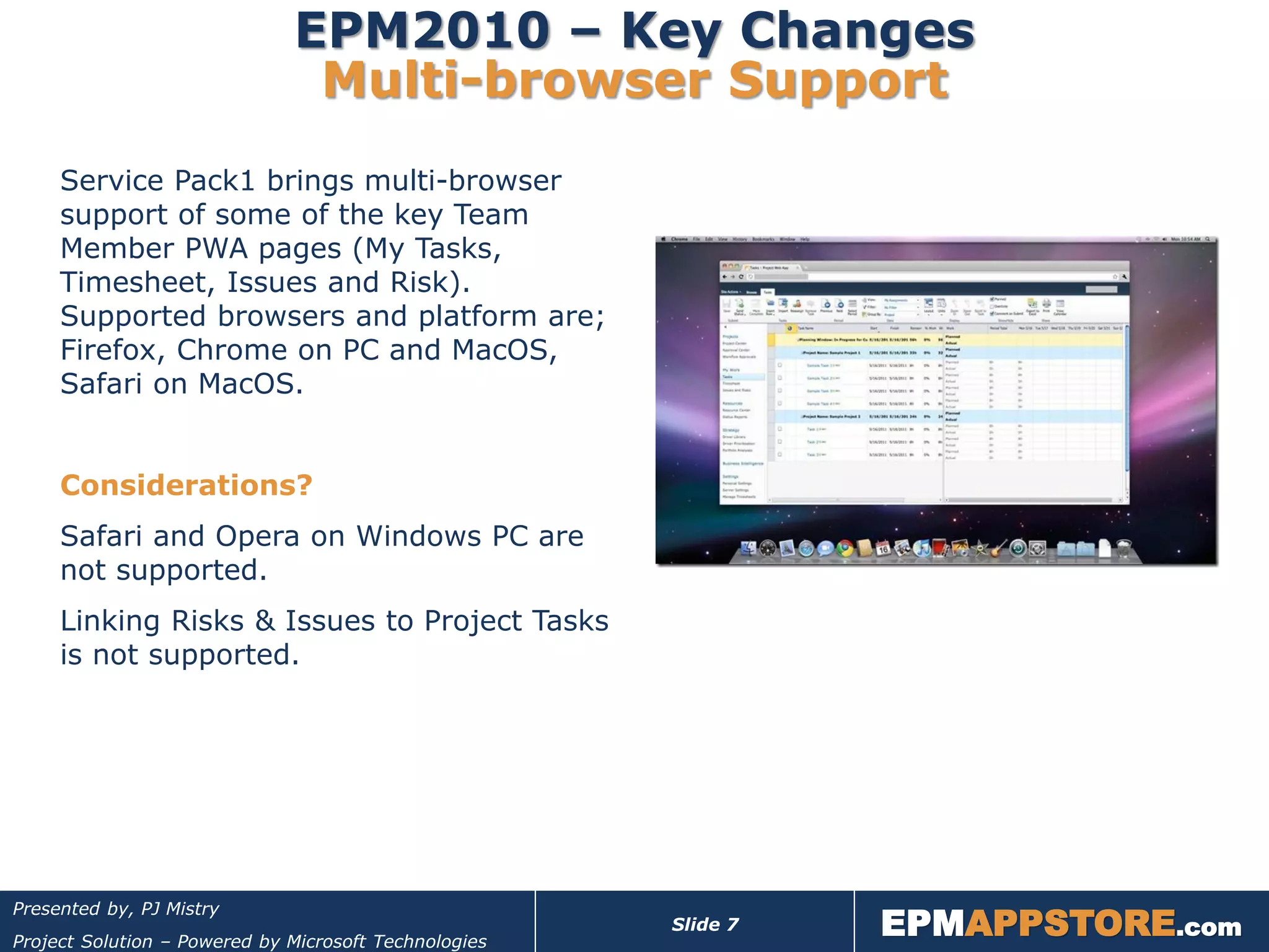 EPM2010 – Key Changes
                               Multi-browser Support
     Service Pack1 brings multi-browser
     support of some of the key Team
     Member PWA pages (My Tasks,
     Timesheet, Issues and Risk).
     Supported browsers and platform are;
     Firefox, Chrome on PC and MacOS,
     Safari on MacOS.


     Considerations?
     Safari and Opera on Windows PC are
     not supported.
     Linking Risks & Issues to Project Tasks
     is not supported.




                                                                 EPMAPPSTORE.com
Presented by, PJ Mistry
                                                       Slide 7
Project Solution – Powered by Microsoft Technologies
 