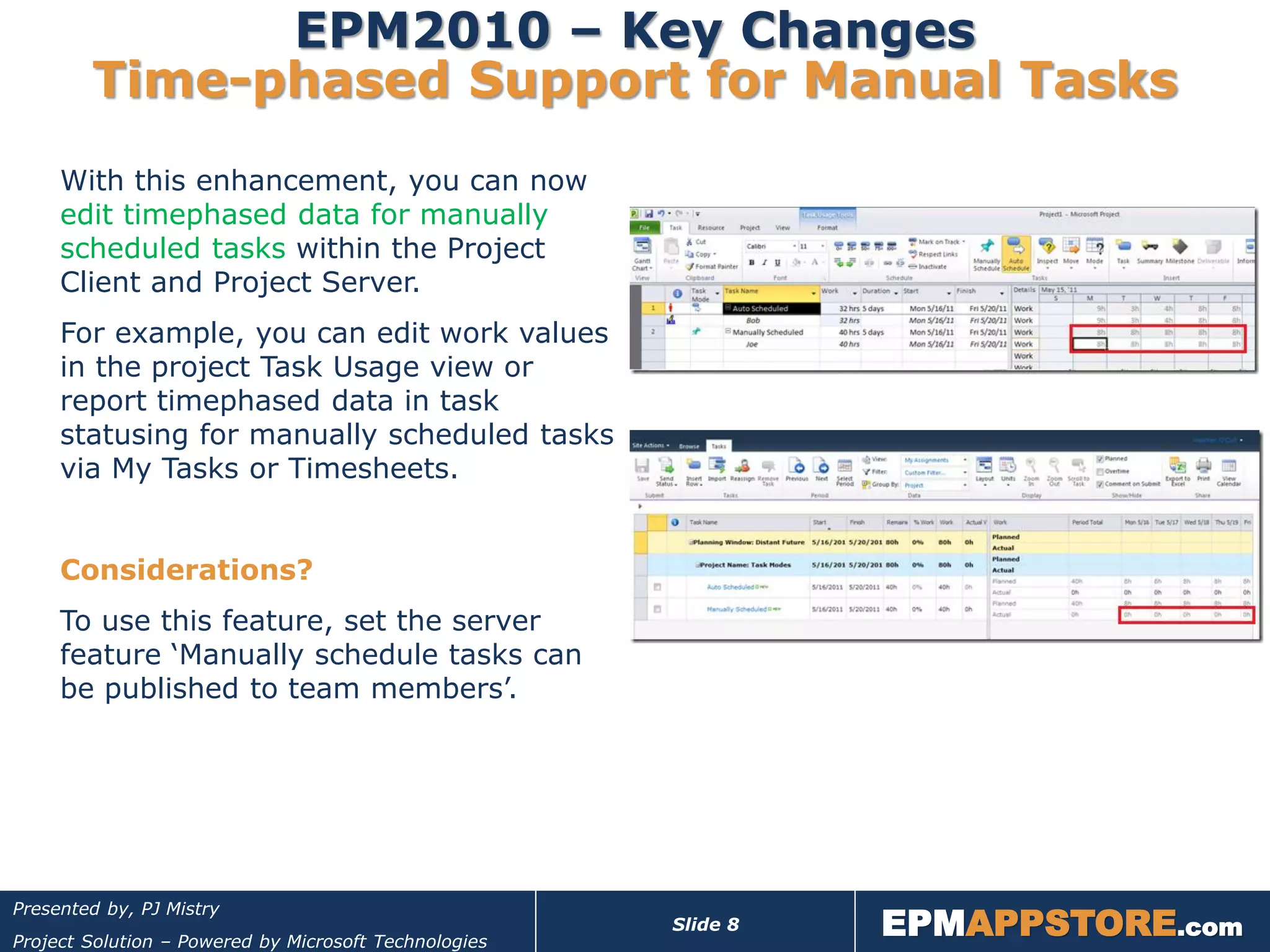 EPM2010 – Key Changes
        Time-phased Support for Manual Tasks
     With this enhancement, you can now
     edit timephased data for manually
     scheduled tasks within the Project
     Client and Project Server.
     For example, you can edit work values
     in the project Task Usage view or
     report timephased data in task
     statusing for manually scheduled tasks
     via My Tasks or Timesheets.


     Considerations?
     To use this feature, set the server
     feature ‘Manually schedule tasks can
     be published to team members’.




                                                                 EPMAPPSTORE.com
Presented by, PJ Mistry
                                                       Slide 8
Project Solution – Powered by Microsoft Technologies
 