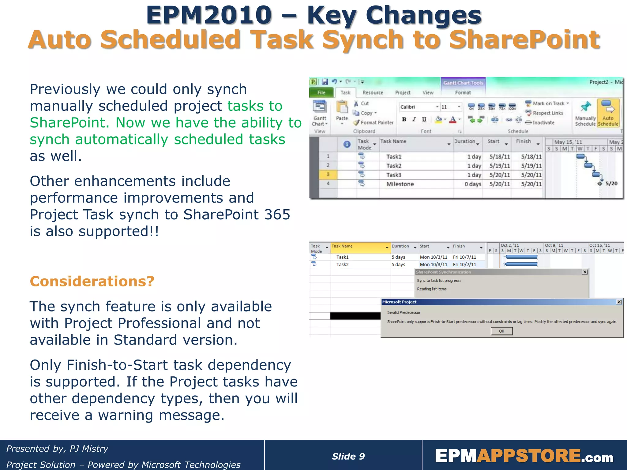 EPM2010 – Key Changes
    Auto Scheduled Task Synch to SharePoint
     Previously we could only synch
     manually scheduled project tasks to
     SharePoint. Now we have the ability to
     synch automatically scheduled tasks
     as well.
     Other enhancements include
     performance improvements and
     Project Task synch to SharePoint 365
     is also supported!!


     Considerations?
     The synch feature is only available
     with Project Professional and not
     available in Standard version.
     Only Finish-to-Start task dependency
     is supported. If the Project tasks have
     other dependency types, then you will
     receive a warning message.


                                                                 EPMAPPSTORE.com
Presented by, PJ Mistry
                                                       Slide 9
Project Solution – Powered by Microsoft Technologies
 