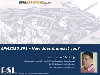EPM2010 SP1 - How does it impact you?

                                                               Presented by,   PJ Mistry
                               (Projects Director, Microsoft EPM & SharePoint Consultancy)
                                                                Email: pj@projectsolution.com
                                                                Web: www.projectsolution.com


                                                                                      EPMAPPSTORE.com
Presented by, PJ Mistry
                                                                    Slide 1
                        - Connecting People to Business Processes
Project Solution – Powered by Microsoft Technologies
 