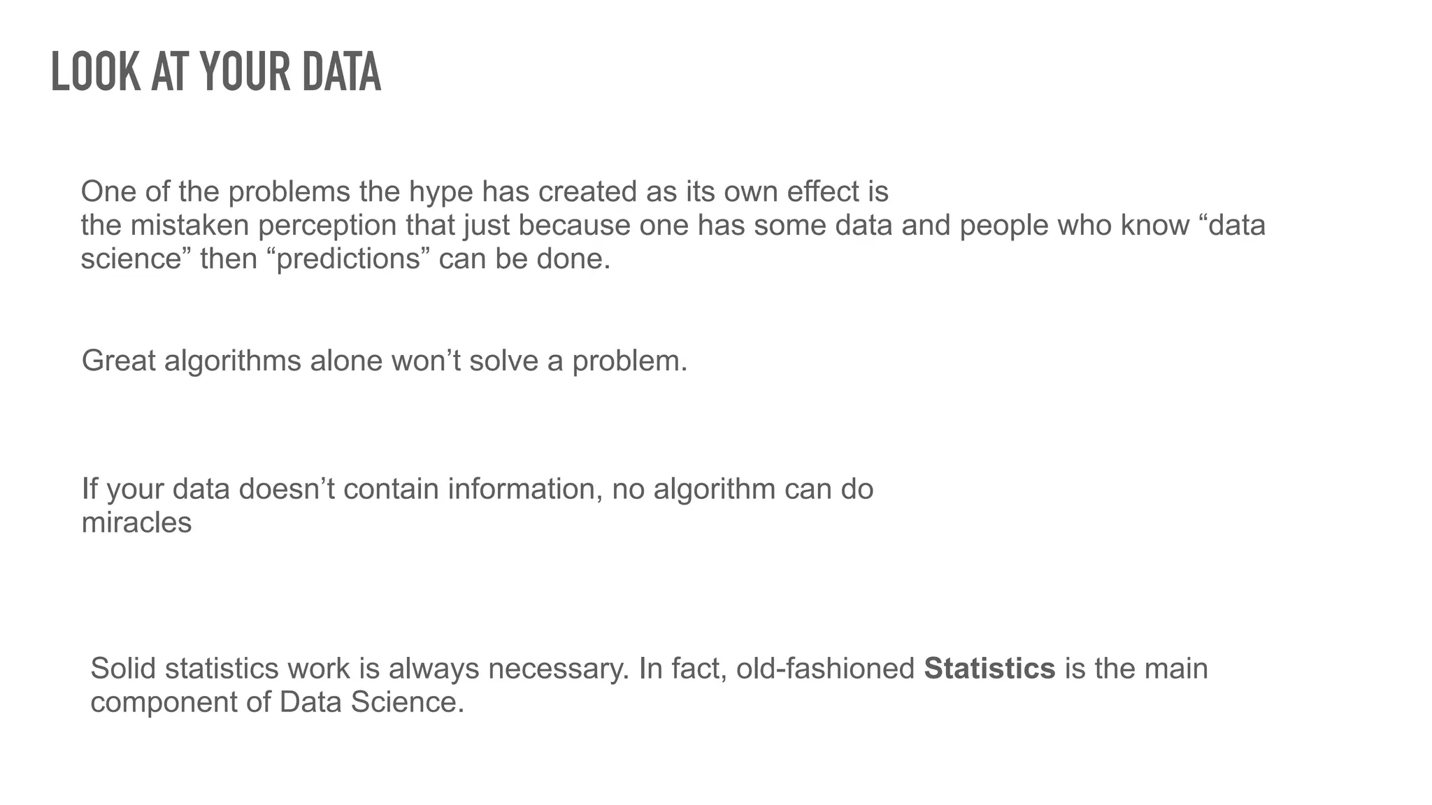 LOOK AT YOUR DATA
Great algorithms alone won’t solve a problem.
One of the problems the hype has created as its own effect is
the mistaken perception that just because one has some data and people who know “data
science” then “predictions” can be done.
If your data doesn’t contain information, no algorithm can do
miracles
Solid statistics work is always necessary. In fact, old-fashioned Statistics is the main
component of Data Science.
 