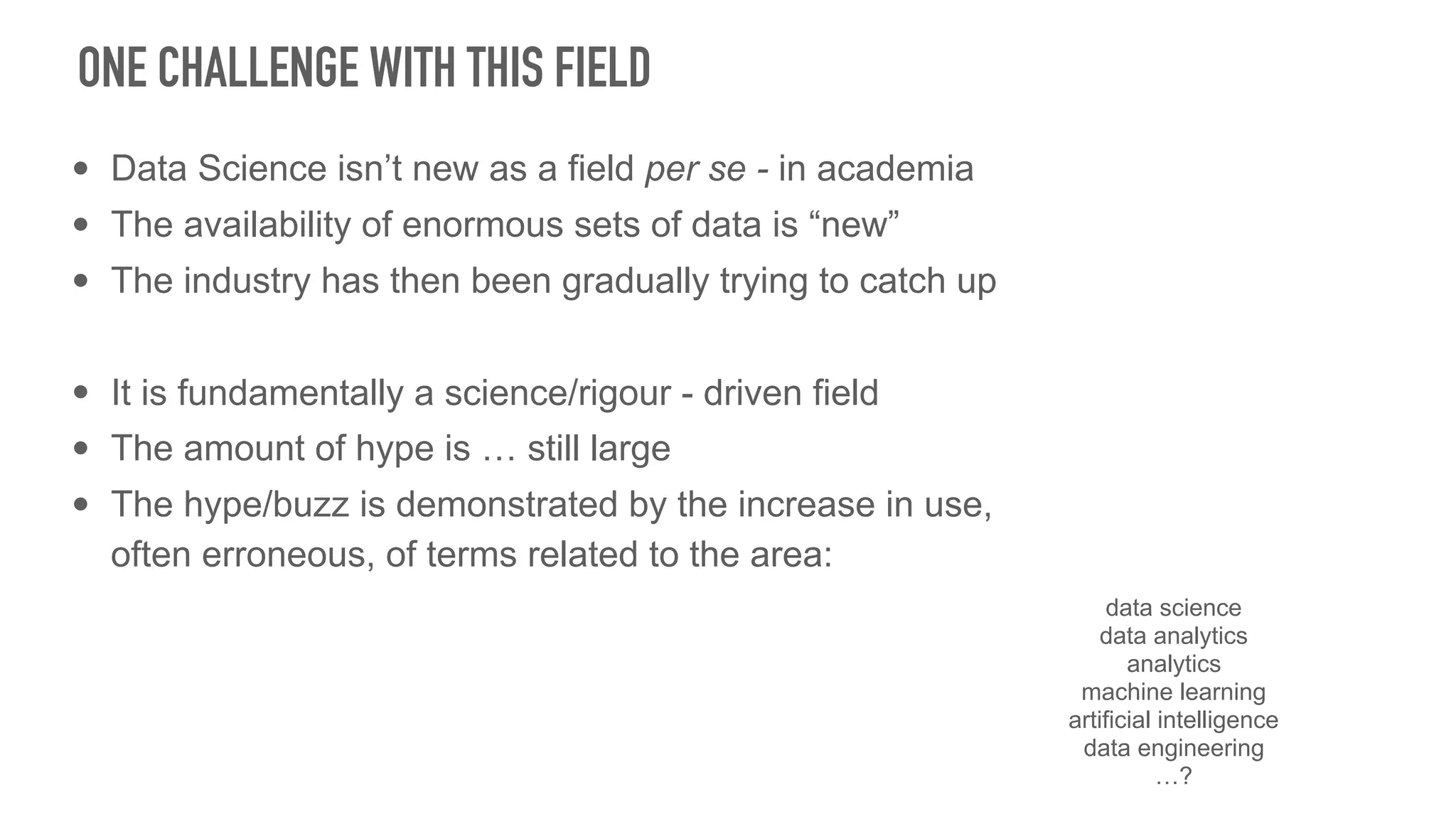 • Data Science isn’t new as a field per se - in academia
• The availability of enormous sets of data is “new”
• The industry has then been gradually trying to catch up
• It is fundamentally a science/rigour - driven field
• The amount of hype is … still large
• The hype/buzz is demonstrated by the increase in use,
often erroneous, of terms related to the area:
ONE CHALLENGE WITH THIS FIELD
data science
data analytics
analytics
machine learning
artificial intelligence
data engineering
…?
 