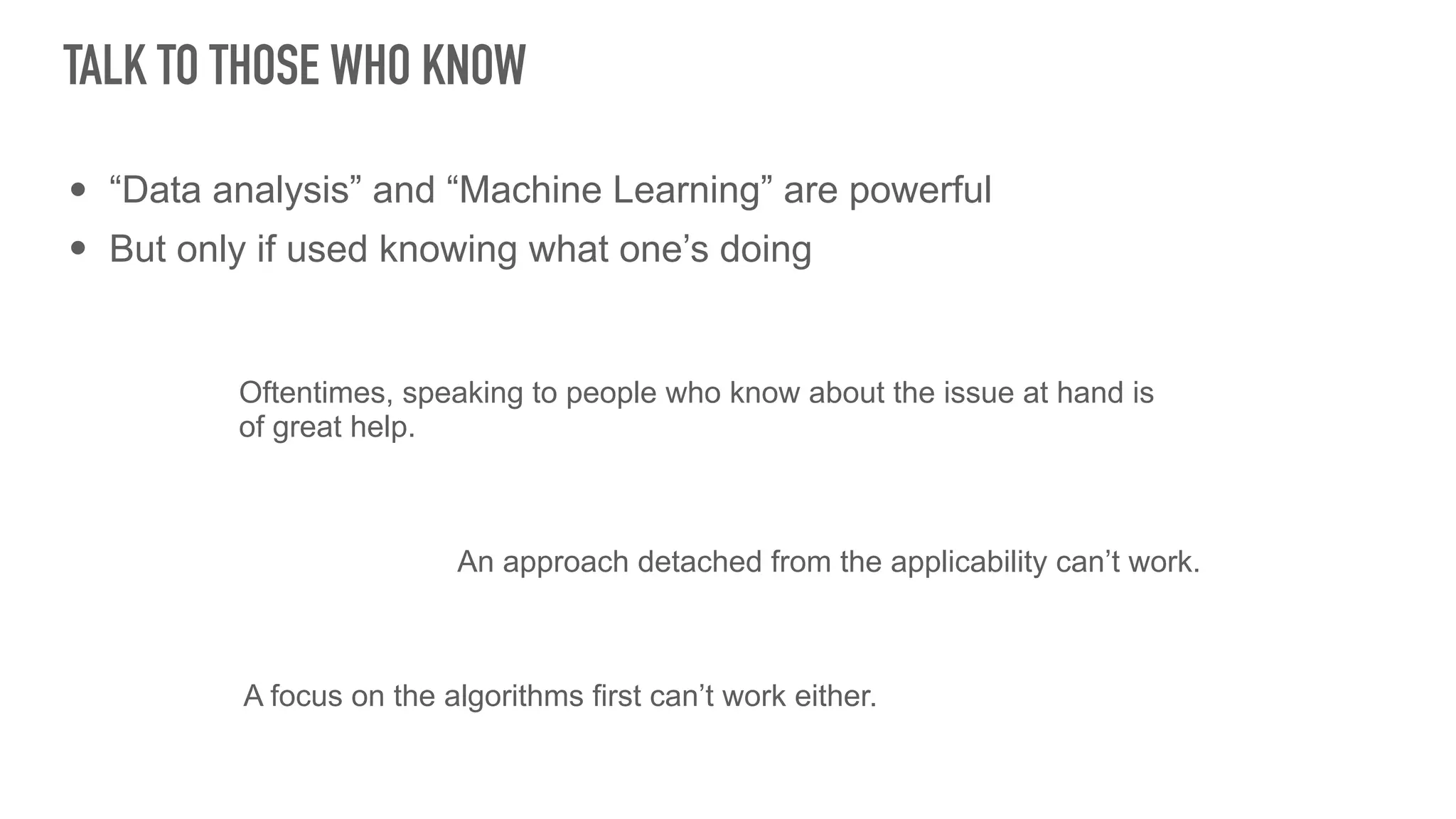 • “Data analysis” and “Machine Learning” are powerful
• But only if used knowing what one’s doing
TALK TO THOSE WHO KNOW
Oftentimes, speaking to people who know about the issue at hand is
of great help.
An approach detached from the applicability can’t work.
A focus on the algorithms first can’t work either.
 