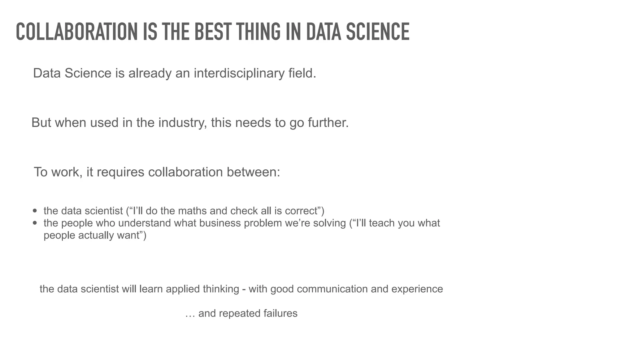 COLLABORATION IS THE BEST THING IN DATA SCIENCE
Data Science is already an interdisciplinary field.
But when used in the industry, this needs to go further.
To work, it requires collaboration between:
• the data scientist (“I’ll do the maths and check all is correct”)
• the people who understand what business problem we’re solving (“I’ll teach you what
people actually want”)
the data scientist will learn applied thinking - with good communication and experience
… and repeated failures
 
