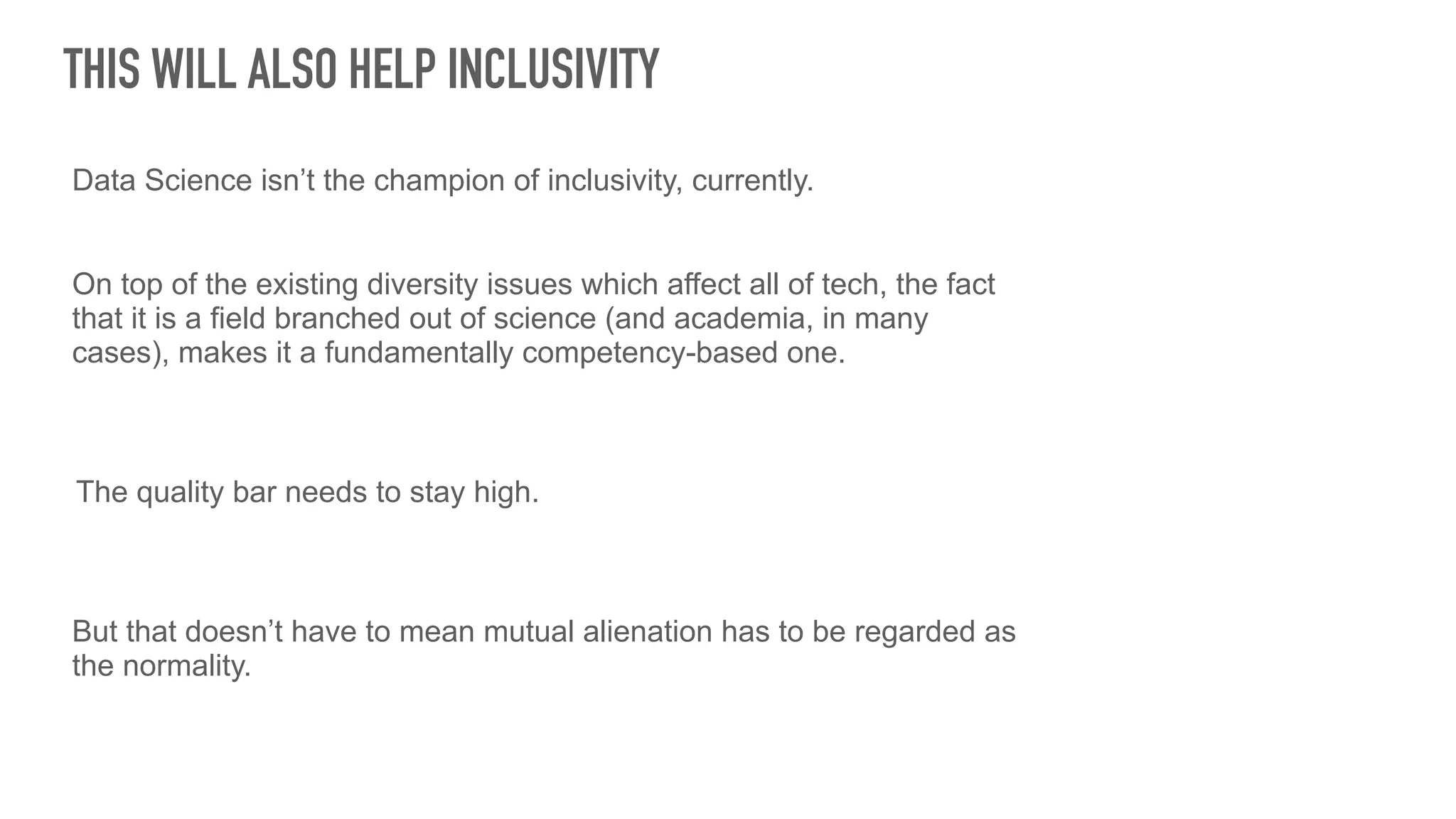 THIS WILL ALSO HELP INCLUSIVITY
Data Science isn’t the champion of inclusivity, currently.
On top of the existing diversity issues which affect all of tech, the fact
that it is a field branched out of science (and academia, in many
cases), makes it a fundamentally competency-based one.
The quality bar needs to stay high.
But that doesn’t have to mean mutual alienation has to be regarded as
the normality.
 