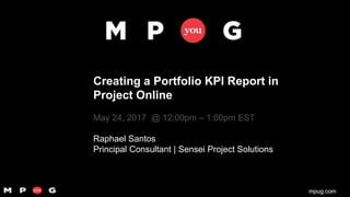 mpug.commpug.com
Creating a Portfolio KPI Report in
Project Online
May 24, 2017 @ 12:00pm – 1:00pm EST
Raphael Santos
Principal Consultant | Sensei Project Solutions
 