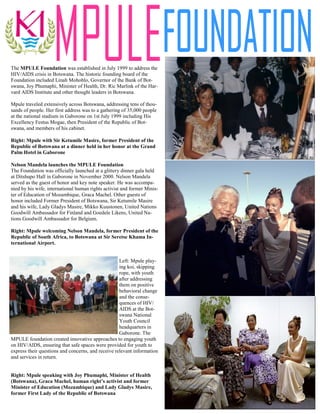 The MPULE Foundation was established in July 1999 to address the
HIV/AIDS crisis in Botswana. The historic founding board of the
Foundation included Linah Mohohlo, Governor of the Bank of Bot-
swana, Joy Phumaphi, Minister of Health, Dr. Ric Marlink of the Har-
vard AIDS Institute and other thought leaders in Botswana.

Mpule traveled extensively across Botswana, addressing tens of thou-
sands of people. Her first address was to a gathering of 35,000 people
at the national stadium in Gaborone on 1st July 1999 including His
Excellency Festus Mogae, then President of the Republic of Bot-
swana, and members of his cabinet.

Right: Mpule with Sir Ketumile Masire, former President of the
Republic of Botswana at a dinner held in her honor at the Grand
Palm Hotel in Gaborone

Nelson Mandela launches the MPULE Foundation
The Foundation was officially launched at a glittery dinner gala held
at Ditshupo Hall in Gaborone in November 2000. Nelson Mandela
served as the guest of honor and key note speaker. He was accompa-
nied by his wife, international human rights activist and former Minis-
ter of Education of Mozambique, Graca Machel. Other guests of
honor included Former President of Botswana, Sir Ketumile Masire
and his wife, Lady Gladys Masire, Mikko Kuustonen, United Nations
Goodwill Ambassador for Finland and Goedele Likens, United Na-
tions Goodwill Ambassador for Belgium.

Right: Mpule welcoming Nelson Mandela, former President of the
Republic of South Africa, to Botswana at Sir Seretse Khama In-
ternational Airport.


                                                    Left: Mpule play-
                                                    ing koi, skipping
                                                    rope, with youth
                                                    after addressing
                                                    them on positive
                                                    behavioral change
                                                    and the conse-
                                                    quences of HIV/
                                                    AIDS at the Bot-
                                                    swana National
                                                    Youth Council
                                                    headquarters in
                                                    Gaborone. The
MPULE foundation created innovative approaches to engaging youth
on HIV/AIDS, ensuring that safe spaces were provided for youth to
express their questions and concerns, and receive relevant information
and services in return.


Right: Mpule speaking with Joy Phumaphi, Minister of Health
(Botswana), Graca Machel, human right’s activist and former
Minister of Education (Mozambique) and Lady Gladys Masire,
former First Lady of the Republic of Botswana
 