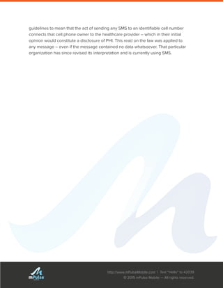 http://www.mPulseMobile.com | Text “Hello” to 42039
© 2015 mPulse Mobile — All rights reserved.
TM
guidelines to mean that the act of sending any SMS to an identifiable cell number
connects that cell phone owner to the healthcare provider – which in their initial
opinion would constitute a disclosure of PHI. This read on the law was applied to
any message – even if the message contained no data whatsoever. That particular
organization has since revised its interpretation and is currently using SMS.
 