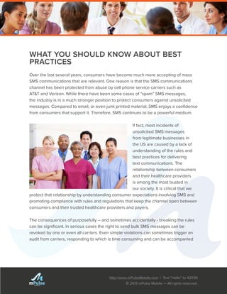 http://www.mPulseMobile.com | Text “Hello” to 42039
© 2013 mPulse Mobile — All rights reserved.
TM
WHAT YOU SHOULD KNOW ABOUT BEST
PRACTICES
Over the last several years, consumers have become much more accepting of mass
SMS communications that are relevant. One reason is that the SMS communications
channel has been protected from abuse by cell phone service carriers such as
AT&T and Verizon. While there have been some cases of “spam” SMS messages,
the industry is in a much stronger position to protect consumers against unsolicited
messages. Compared to email, or even junk printed material, SMS enjoys a confidence
from consumers that support it. Therefore, SMS continues to be a powerful medium.
If fact, most incidents of
unsolicited SMS messages
from legitimate businesses in
the US are caused by a lack of
understanding of the rules and
best practices for delivering
text communications. The
relationship between consumers
and their healthcare providers
is among the most trusted in
our society. It is critical that we
protect that relationship by understanding consumer expectations involving SMS and
promoting compliance with rules and regulations that keep the channel open between
consumers and their trusted healthcare providers and payers.
The consequences of purposefully – and sometimes accidentally - breaking the rules
can be significant. In serious cases the right to send bulk SMS messages can be
revoked by one or even all carriers. Even simple violations can sometimes trigger an
audit from carriers, responding to which is time consuming and can be accompanied
 