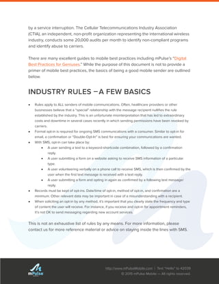 http://www.mPulseMobile.com | Text “Hello” to 42039
© 2015 mPulse Mobile — All rights reserved.
TM
by a service interruption. The Cellular Telecommunications Industry Association
(CTIA), an independent, non-profit organization representing the international wireless
industry, conducts some 20,000 audits per month to identify non-compliant programs
and identify abuse to carriers.
There are many excellent guides to mobile best practices including mPulse’s “Digital
Best Practices for Geniuses.” While the purpose of this document is not to provide a
primer of mobile best practices, the basics of being a good mobile sender are outlined
below.
INDUSTRY RULES –A FEW BASICS
•	 Rules apply to ALL senders of mobile communications. Often, healthcare providers or other
businesses believe that a “special” relationship with the message recipient nullifies the rule
established by the industry. This is an unfortunate misinterpretation that has led to extraordinary
costs and downtime in several cases recently in which sending permissions have been revoked by
carriers.
•	 Formal opt-in is required for ongoing SMS communications with a consumer. Similar to opt-in for
email, a confirmation or “Double-Opt-In” is best for ensuring your communications are wanted.
•	 With SMS, opt-in can take place by:
•	 A user sending a text to a keyword-shortcode combination, followed by a confirmation
reply.
•	 A user submitting a form on a website asking to receive SMS information of a particular
type.
•	 A user volunteering verbally on a phone call to receive SMS, which is then confirmed by the
user when the first text message is received with a text reply.
•	 A user submitting a form and opting in again as confirmed by a following text message/
reply.
•	 Records must be kept of opt-ins. Date/time of opt-in, method of opt-in, and confirmation are a
minimum. Other relevant data may be important in case of a misunderstanding with a recipient.
•	 When soliciting an opt-in by any method, it’s important that you clearly state the frequency and type
of content the user will receive. For instance, if you receive and opt-in for appointment reminders,
it’s not OK to send messaging regarding new account services.
This is not an exhaustive list of rules by any means. For more information, please
contact us for more reference material or advice on staying inside the lines with SMS.
 