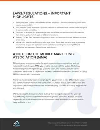 http://www.mPulseMobile.com | Text “Hello” to 42039
© 2015 mPulse Mobile — All rights reserved.
TM
LAWS/REGULATIONS – IMPORTANT
HIGHLIGHTS
•	 Some parts of US Federal CAN-SPAM Act and the Telephone Consumer Protection Act have been
ruled to pertain to SMS.
•	 The Children’s Online Protection Act covers collection of information from children under the age of
13 and covers the entire USA.
•	 The states of Michigan and Utah have their own, stricter rules for interaction and data collection
from children, parts of which apply to SMS communications.
•	 Evolving “Do Not Track” legislation may have an impact on communications via SMS and/or mobile
phone apps.
•	 mPulse is not a law firm and does not offer legal advice. There likely are other legal or regulatory
requirements on your firm applicable to data collection or sending and receiving SMS and
smartphone app messages. Please consult your attorney.
A NOTE ON THE MOBILE MARKETING
ASSOCIATION (MMA)
Although your programs may be focused on general communications and not
necessarily marketing via SMS, you need to be aware of the Mobile Marketing
Association (www.mmaglobal.org). Over the years, the wireless/cellular carrier
companies have come to depend on the MMA to communicate best practices in using
SMS to interact with consumers.
There has never really been oversight by the government in how SMS may be used
as a communication medium with consumers. As noted above, some of the laws and
regulations pertaining to telephones and email apply, but SMS is in many ways unique
and different.
Without oversight, the carriers have built up their own policies over the years on
how SMS may be used to communicate through their networks. A major problem
developed because different carriers sometimes have different rules about what is
okay and what is not.
 