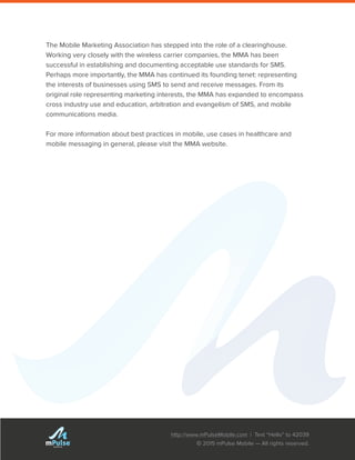 http://www.mPulseMobile.com | Text “Hello” to 42039
© 2015 mPulse Mobile — All rights reserved.
TM
The Mobile Marketing Association has stepped into the role of a clearinghouse.
Working very closely with the wireless carrier companies, the MMA has been
successful in establishing and documenting acceptable use standards for SMS.
Perhaps more importantly, the MMA has continued its founding tenet: representing
the interests of businesses using SMS to send and receive messages. From its
original role representing marketing interests, the MMA has expanded to encompass
cross industry use and education, arbitration and evangelism of SMS, and mobile
communications media.
For more information about best practices in mobile, use cases in healthcare and
mobile messaging in general, please visit the MMA website.
 