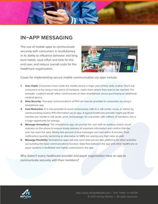http://www.mPulseMobile.com | Text “Hello” to 42039
© 2013 mPulse Mobile — All rights reserved.
TM
IN–APP MESSAGING
The use of mobile apps to communicate
securely with consumers is revolutionary
in its ability to influence behavior and long
term habits, save effort and time for the
end user, and reduce overall costs for the
healthcare organization.
Cases for implementing secure mobile communication via apps include:
1.	 User Habit: Consumers have made the mobile phone a major part of their daily routine. Don’t ask
consumers to try using a new piece of hardware, reach them where they want to be reached. For
example, a patient would rather communicate on their smartphone versus purchasing an additional
medical device.
2.	 Data Security: Two-way communications of PHI can now be provided to consumers by using a
smartphone app.
3.	 Cost Reduction: It is now possible to avoid unnecessary calls to a call center, nurse, or doctor by
communicating routine PHI information via an app. A typical healthcare provider might pay $1 per
member per month in call center, print, and postage; for a provider with millions of members, this is
a huge opportunity for savings.
4.	 Message Immediacy: The smartphone app can prompt the user with an auditory and/or visual
indicator on the phone to ensure timely delivery of important information and confirm that the
user has seen the data. Ninety-five percent of text messages are read within 4 minutes. Push
notifications (quickly becoming an alternative to SMS) are seeing very high rates as well.
5.	 Message Flexibility: Smartphone apps not only send data but are also platforms for other activities
surrounding the basic communications function. Data flow between the app and other healthcare or
payer systems is facilitated and highly customized in the app.
Why doesn’t every healthcare provider and payer organization have an app to
communicate securely with their members?
 