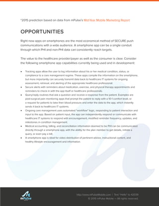 http://www.mPulseMobile.com | Text “Hello” to 42039
© 2015 mPulse Mobile — All rights reserved.
TM
*2015 prediction based on data from mPulse’s Mid-Year Mobile Marketing Report
OPPORTUNITIES
Right now apps on smartphones are the most economical method of SECURE push
communications with a wide audience. A smartphone app can be a single conduit
through which PHI and non-PHI data can consistently reach targets.
The value to the healthcare provider/payer as well as the consumer is clear. Consider
the following smartphone app capabilities currently being used and in development:
•	 Tracking apps allow the user to log information about his or her medical condition, status, or
compliance to a care management regime. These apps compile the information on the smartphone,
but more importantly can securely transmit data back to healthcare IT systems for ongoing
assessment, retrieval, and alerting of the appropriate healthcare professional.
•	 Secure alerts with reminders about medication, exercise, and physical therapy appointments and
reminders to check in with the app itself or healthcare professionals.
•	 Query/reply routines that ask a question and receive a response from the patient. Examples are
post-surgical pain monitoring apps that prompt the patient to reply with a 10-1 comfort level, or
a request for patients to take their blood pressure and enter the data to the app, which instantly
sends it back to healthcare IT systems.
•	 Ongoing care management uses automated “workflow” logic, responding to patient interaction and
input to the app. Based on patient input, the app can independently respond or communicate with
healthcare IT systems to respond with encouragement, modified reminder frequency, updates, and
milestones in condition management.
•	 Medical accounting, billing, and reconciliation information deemed to be PHI can be communicated
directly through a smartphone app, with the ability for the plan member to get details, initiate a
query, or even pay a bill.
•	 A smartphone app is ideal for video distribution of pertinent advice, instructional content, and
healthy lifestyle encouragement and information.
 