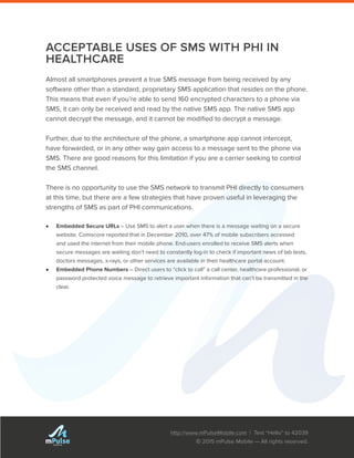 http://www.mPulseMobile.com | Text “Hello” to 42039
© 2015 mPulse Mobile — All rights reserved.
TM
ACCEPTABLE USES OF SMS WITH PHI IN
HEALTHCARE
Almost all smartphones prevent a true SMS message from being received by any
software other than a standard, proprietary SMS application that resides on the phone.
This means that even if you’re able to send 160 encrypted characters to a phone via
SMS, it can only be received and read by the native SMS app. The native SMS app
cannot decrypt the message, and it cannot be modified to decrypt a message.
Further, due to the architecture of the phone, a smartphone app cannot intercept,
have forwarded, or in any other way gain access to a message sent to the phone via
SMS. There are good reasons for this limitation if you are a carrier seeking to control
the SMS channel.
There is no opportunity to use the SMS network to transmit PHI directly to consumers
at this time, but there are a few strategies that have proven useful in leveraging the
strengths of SMS as part of PHI communications.
•	 Embedded Secure URLs – Use SMS to alert a user when there is a message waiting on a secure
website. Comscore reported that in December 2010, over 47% of mobile subscribers accessed
and used the internet from their mobile phone. End-users enrolled to receive SMS alerts when
secure messages are waiting don’t need to constantly log-in to check if important news of lab tests,
doctors messages, x-rays, or other services are available in their healthcare portal account.
•	 Embedded Phone Numbers – Direct users to “click to call” a call center, healthcare professional, or
password protected voice message to retrieve important information that can’t be transmitted in the
clear.
 