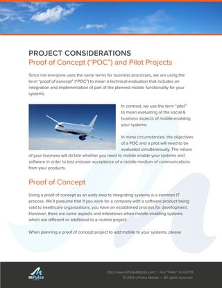 http://www.mPulseMobile.com | Text “Hello” to 42039
© 2013 mPulse Mobile — All rights reserved.
TM
PROJECT CONSIDERATIONS
Proof of Concept (“POC”) and Pilot Projects
Since not everyone uses the same terms for business processes, we are using the
term “proof of concept” (“POC”) to mean a technical evaluation that includes an
integration and implementation of part of the planned mobile functionality for your
systems.
In contrast, we use the term “pilot”
to mean evaluating of the social &
business aspects of mobile-enabling
your systems.
In many circumstances, the objectives
of a POC and a pilot will need to be
evaluated simultaneously. The nature
of your business will dictate whether you need to mobile enable your systems and
software in order to test enduser acceptance of a mobile medium of communications
from your products.
Proof of Concept
Using a proof of concept as an early step to integrating systems is a common IT
process. We’ll presume that if you work for a company with a software product being
sold to healthcare organizations, you have an established process for development.
However, there are some aspects and milestones when mobile-enabling systems
which are different or additional to a routine project.
When planning a proof of concept project to add mobile to your systems, please
 