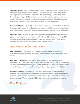 http://www.mPulseMobile.com | Text “Hello” to 42039
© 2015 mPulse Mobile — All rights reserved.
TM
Two-Way Nature – One of the best aspects of SMS is that it’s two-way. Interaction can
be initiated by a cell phone user or by your software, and may continue for several
exchanges. We’ve found in our experience that establishing a successful system
for sending messages OUT is far easier and faster than configuring your systems to
receive and process inbound messages. If possible, consider a phased approach to
test outbound functions quickly, and then move to inbound applications.
Unexpected Replies – Expect to receive replies or consumer initiated texts that do not
fit established message flows. Establish and review an SMS inbox continuously to tune
your system’s logic to handle a wide variety of messages inbound to your application.
Character limits – Subject to opt-in requirements depending on the type of message
you are sending, you have between roughly 140 and 160 characters in a single SMS
message. While in a proof of concept, it’s important to understand if each type of
message you’d like to send can be contained in this envelope.
App Message Considerations
App Distribution – Depending on your business, you may be considering a
standalone app or establishing messaging to existing apps already belonging to your
clients.
App Security Strategy – If you plan to send PHI data to your app, or to send
messages to your app distributed by your client, you need to decide how the message
will be secured. Encryption/decryption utilities and message management capabilities
are built into several commercially available Software Development Kits (SDKs).
Messaging Systems – Suppliers of these SDKs may be able to offer supporting
software and systems that you can use to reduce development time in your systems
and applications. mPulse for instance extends functionality of its online, multi-channel
platform through APIs leveraging its SDK to provide secure/encrypted messaging.
Pilot Projects
 