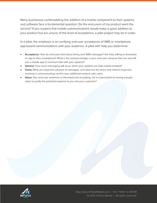 http://www.mPulseMobile.com | Text “Hello” to 42039
© 2015 mPulse Mobile — All rights reserved.
TM
Many businesses contemplating the addition of a mobile component to their systems
and software face a fundamental question: Do the end-users of my product want the
service? If you suspect that mobile communications would make a good addition to
your product but are unsure of the level of acceptance, a pilot project may be in order.
In a pilot, the emphasis is on verifying end-user acceptance of SMS or smartphone
app-based communications with your audience. A pilot with help you determine:
•	 Acceptance: How do end-users feel about being sent SMS messages? Are they willing to download
an app to their smartphone? What is the real percentage in your end-user universe that can and will
use a mobile app to communicate with your systems?
•	 Volume: How much messaging will occur when your systems are fully mobile-enabled?
•	 Costs: What are expected volumes of messages, and what are the direct and indirect expenses
involved in communicating via this new, additional medium with users.
•	 Value: Your end-user audience is interested and accepting, but is it perceived as having enough
value to justify the potential expense to you and your customer?
 