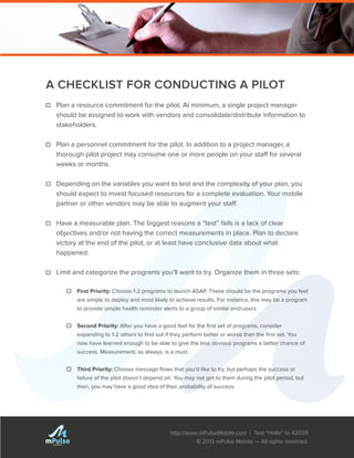 http://www.mPulseMobile.com | Text “Hello” to 42039
© 2013 mPulse Mobile — All rights reserved.
TM
A CHECKLIST FOR CONDUCTING A PILOT
☐☐ Plan a resource commitment for the pilot. At minimum, a single project manager
should be assigned to work with vendors and consolidate/distribute information to
stakeholders.
☐☐ Plan a personnel commitment for the pilot. In addition to a project manager, a
thorough pilot project may consume one or more people on your staff for several
weeks or months.
☐☐ Depending on the variables you want to test and the complexity of your plan, you
should expect to invest focused resources for a complete evaluation. Your mobile
partner or other vendors may be able to augment your staff.
☐☐ Have a measurable plan. The biggest reasons a “test” fails is a lack of clear
objectives and/or not having the correct measurements in place. Plan to declare
victory at the end of the pilot, or at least have conclusive data about what
happened.
☐☐ Limit and categorize the programs you’ll want to try. Organize them in three sets:
☐☐ First Priority: Choose 1-2 programs to launch ASAP. These should be the programs you feel
are simple to deploy and most likely to achieve results. For instance, this may be a program
to provide simple health reminder alerts to a group of similar end-users.
☐☐ Second Priority: After you have a good feel for the first set of programs, consider
expanding to 1-2 others to find out if they perform better or worse than the first set. You
now have learned enough to be able to give the less obvious programs a better chance of
success. Measurement, as always, is a must.
☐☐ Third Priority: Choose message flows that you’d like to try, but perhaps the success or
failure of the pilot doesn’t depend on. You may not get to them during the pilot period, but
then, you may have a good idea of their probability of success.
 