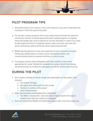 http://www.mPulseMobile.com | Text “Hello” to 42039
© 2013 mPulse Mobile — All rights reserved.
TM
PILOT PROGRAM TIPS
1.	 Only pilot what you can measure. If you can’t measure it, you won’t understand the
investment. That is the point of the pilot!
2.	 For the pilot, choose programs that can be easily measured inside the pilot term
and that do not have to extend beyond the pilot. Loyalty programs or ongoing
alerts that people may come to depend on are less desirable in a pilot. If you need
to pilot programs that are of ongoing interest, make sure to be very clear that
you’re conducting a pilot and that the alerts may be discontinued.
3.	 Mobile app development can be very expensive for just a casual try. Consider
limiting your piloted app to a simple, secure messaging function, and
communicating clearly to endusers that there is more to come.
4.	 If a program requires heavy integration with other systems it may not be
appropriate for a pilot. Simplify the integration by using a hybrid that includes
manual processes to simulate the messages you will be sending and receiving.
DURING THE PILOT
•	 Set a regular schedule to review results with stakeholders on the project. This
includes:
•	 The project manager
•	 Managers who will benefit from the results
•	 Partners or vendors in the project
•	 Users of the product
•	 Have measurements consolidated into a dashboard
•	 Tip: Watch “unsubscribe” rates and rates of reply & input to the app to
measure how well your audience is engaged
•	 Don’t just stand there! Modify and tweak the program after it has time to give you
 