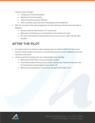 http://www.mPulseMobile.com | Text “Hello” to 42039
© 2015 mPulse Mobile — All rights reserved.
TM
relevant data. Change:
•	 Frequency of communication,
•	 Method of communication,
•	 Types of communication offered,
•	 And, as always, play with your messaging a bit to optimize.
•	 Plan for success as the pilot progresses and for what you will do when the pilot is
finished.
•	 Do you need to add human or IT resources?
•	 Was there something you missed that is now obvious to you?
•	 Do you need another measurement to be sure you are capturing the right
results?
AFTER THE PILOT
•	 If it makes sense to continue with programs you’ve piloted, DON’T let there be a
lag time. Keep up the momentum, or you’ll lose ground on your database, end-user
interests, and result.
•	 vHave a debrief meeting with your stakeholders and identify:
•	 What went well? How can you replicate results?
•	 If something went wrong, do you know exactly why it did and how you can
fix it (and what would happen if you did fix it)?
•	 What are the projections if you press the gas pedal right now?
 