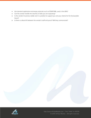 http://www.mPulseMobile.com | Text “Hello” to 42039
© 2015 mPulse Mobile — All rights reserved.
TM
•	 Are standard application-exchange protocols such as SOAP/XML used in the APIs?
•	 Can the vendor handle the volumes of data you are expecting?
•	 Is the vendor’s business stable and in a position to support you and your clients for the foreseeable
future?
•	 Is there a cultural fit between the vendor’s staff and yours? Will they communicate?
 