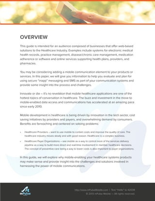 http://www.mPulseMobile.com | Text “Hello” to 42039
© 2013 mPulse Mobile — All rights reserved.
TM
OVERVIEW
This guide is intended for an audience composed of businesses that offer web-based
solutions to the Healthcare Industry. Examples include systems for electronic medical
health records, practice management, disease/chronic care management, medication
adherence or software and online services supporting health plans, providers, and
pharmacies.
You may be considering adding a mobile communication element to your products or
services. In this paper, we will give you information to help you evaluate and plan for
using secure “inapp” messaging and SMS as part of your communication systems and
provide some insight into the process and challenges.
Innovate or die – it’s no revelation that mobile healthcare applications are one of the
hottest topics of conversation in healthcare. The buzz and investment in the move to
mobile-enabled data access and communications has accelerated at an amazing pace
since early 2010.
Mobile development in healthcare is being driven by innovation in the tech sector, cost
saving initiatives by providers and payers, and overwhelming demand by consumers.
Benefits are farreaching and centered on solving problems:
•	 Healthcare Providers – want to use mobile to contain costs and improve the quality of care. The
healthcare industry moves slowly and with good reason. Healthcare is a complex business.
•	 Healthcare Payer Organizations – see mobile as a way to control more of the services delivery
pipeline as a way to build more direct and real-time involvement in member healthcare decisions.
The concept of preventive care being a way to lower costs is also important to payer organizations.
In this guide, we will explore why mobile-enabling your healthcare systems products
may make sense and provide insight into the challenges and solutions involved in
harnessing the power of mobile communications.
 