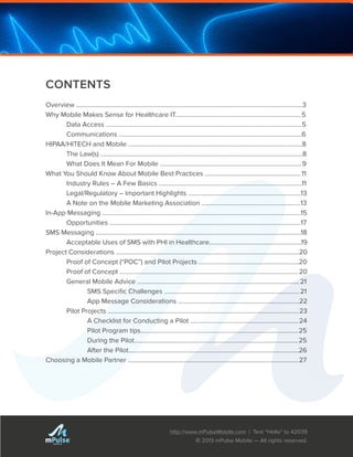 http://www.mPulseMobile.com | Text “Hello” to 42039
© 2013 mPulse Mobile — All rights reserved.
TM
CONTENTS
Overview ..............................................................................................................................................3
Why Mobile Makes Sense for Healthcare IT...............................................................................5
	 Data Access ...........................................................................................................................5
	 Communications ...................................................................................................................6
HIPAA/HITECH and Mobile .............................................................................................................8
	 The Law(s) ...............................................................................................................................8
	 What Does It Mean For Mobile .........................................................................................9
What You Should Know About Mobile Best Practices ............................................................11
	 Industry Rules – A Few Basics ..........................................................................................11
	 Legal/Regulatory – Important Highlights .......................................................................13
	 A Note on the Mobile Marketing Association ..............................................................13
In-App Messaging .............................................................................................................................15	
	 Opportunities ........................................................................................................................17
SMS Messaging .................................................................................................................................18
	 Acceptable Uses of SMS with PHI in Healthcare..........................................................19
Project Considerations ...................................................................................................................20
	 Proof of Concept (“POC”) and Pilot Projects ...............................................................20
	 Proof of Concept ................................................................................................................20
	 General Mobile Advice ......................................................................................................21
		 SMS Specific Challenges .....................................................................................21
		 App Message Considerations ............................................................................22
	 Pilot Projects ........................................................................................................................23
		 A Checklist for Conducting a Pilot ....................................................................24
		 Pilot Program tips...................................................................................................25
		 During the Pilot.......................................................................................................25
		 After the Pilot...........................................................................................................26
Choosing a Mobile Partner ...........................................................................................................27
 
