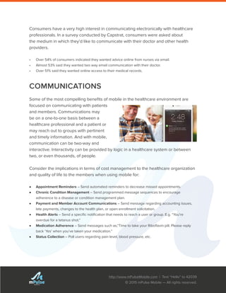 http://www.mPulseMobile.com | Text “Hello” to 42039
© 2015 mPulse Mobile — All rights reserved.
TM
Consumers have a very high interest in communicating electronically with healthcare
professionals. In a survey conducted by Capstrat, consumers were asked about
the medium in which they’d like to communicate with their doctor and other health
providers.
•	 Over 54% of consumers indicated they wanted advice online from nurses via email.
•	 Almost 53% said they wanted two way email communication with their doctor.
•	 Over 51% said they wanted online access to their medical records.
COMMUNICATIONS
Some of the most compelling benefits of mobile in the healthcare environment are
focused on communicating with patients
and members. Communications may
be on a one-to-one basis between a
healthcare professional and a patient or
may reach out to groups with pertinent
and timely information. And with mobile,
communication can be two-way and
interactive. Interactivity can be provided by logic in a healthcare system or between
two, or even thousands, of people.
Consider the implications in terms of cost management to the healthcare organization
and quality of life to the members when using mobile for:
•	 Appointment Reminders – Send automated reminders to decrease missed appointments.
•	 Chronic Condition Management – Send programmed message sequences to encourage
adherence to a disease or condition management plan.
•	 Payment and Member Account Communications – Send message regarding accounting issues,
late payments, changes to the health plan, or open enrollment solicitation.
•	 Health Alerts – Send a specific notification that needs to reach a user or group. E.g. “You’re
overdue for a tetanus shot.”
•	 Medication Adherence – Send messages such as,“Time to take your Riboflavin pill. Please reply
back ‘Yes’ when you’ve taken your medication.”
•	 Status Collection – Poll users regarding pain level, blood pressure, etc.
 