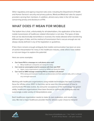 http://www.mPulseMobile.com | Text “Hello” to 42039
© 2015 mPulse Mobile — All rights reserved.
TM
Other regulatory and agency-required rules exist, including the Department of Health
and Human Service’s security and privacy polices, Medicare/Medicaid rules for payers/
providers serving their members. In addition, almost every state in the US has laws
concerning privacy and disclosure of PHI.
WHAT DOES IT MEAN FOR MOBILE
The bottom line is that, unfortunately for all stakeholders, the application of the law to
mobile transmission of healthcare related information is not clear. The types of data
that can be electronically transmitted or received, the media allowed when transferring
different types of data, and the method of transmission that is secure enough are not
always clearly defined in any of the legislation or guidelines.
If fact, there remains enough ambiguity that mobile communication has been an area
of careful interpretation for many in the healthcare industry, while others have stalled
or not even begun to explore the potential.
Here are some examples:
•	 Can I leave PHI in a message on a cell phone voice mail?
•	 Many healthcare companies are doing this today.
•	 Can I send an unencrypted email to someone with their own PHI?
•	 Again, many organizations covered by HIPAA are doing this today.
•	 Can I send an SMS message containing PHI to a member’s cell phone?
•	 PHI is being sent between healthcare professionals and their patients daily, with or without
any oversight approval.
Working with healthcare organizations using mobile technologies has been a primary
focus for mPulse since 2007. In that time, we’ve seen the interpretation of how to
communicate PHI data evolve. As consumer acceptance of the technology has grown
wildly, healthcare organizations have been forced to confront the ambiguity and not
surprisingly a wide variety of interpretations exist.
Each healthcare organization needs to make its own evaluation, and results may
vary. We met a major healthcare provider that for almost a year chose to interpret
 