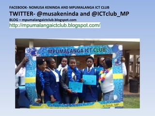 FACEBOOK- NOMUSA KENINDA AND MPUMALANGA ICT CLUB
TWITTER- @musakeninda and @ICTclub_MP
BLOG – mpumalangaictclub.blogspot.com
http://mpumalangaictclub.blogspot.com/
 