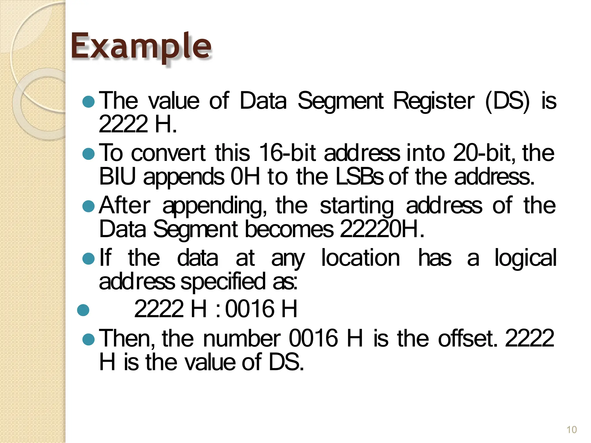 Example
10
⚫The value of Data Segment Register (DS) is
2222 H.
⚫To convert this 16-bit address into 20-bit, the
BIU appends 0H to the LSBsof the address.
⚫After appending, the starting address of the
Data Segment becomes 22220H.
⚫If the data at any location has a logical
address specified as:
⚫ 2222 H :0016 H
⚫Then, the number 0016 H is the offset. 2222
H is the value of DS.
 