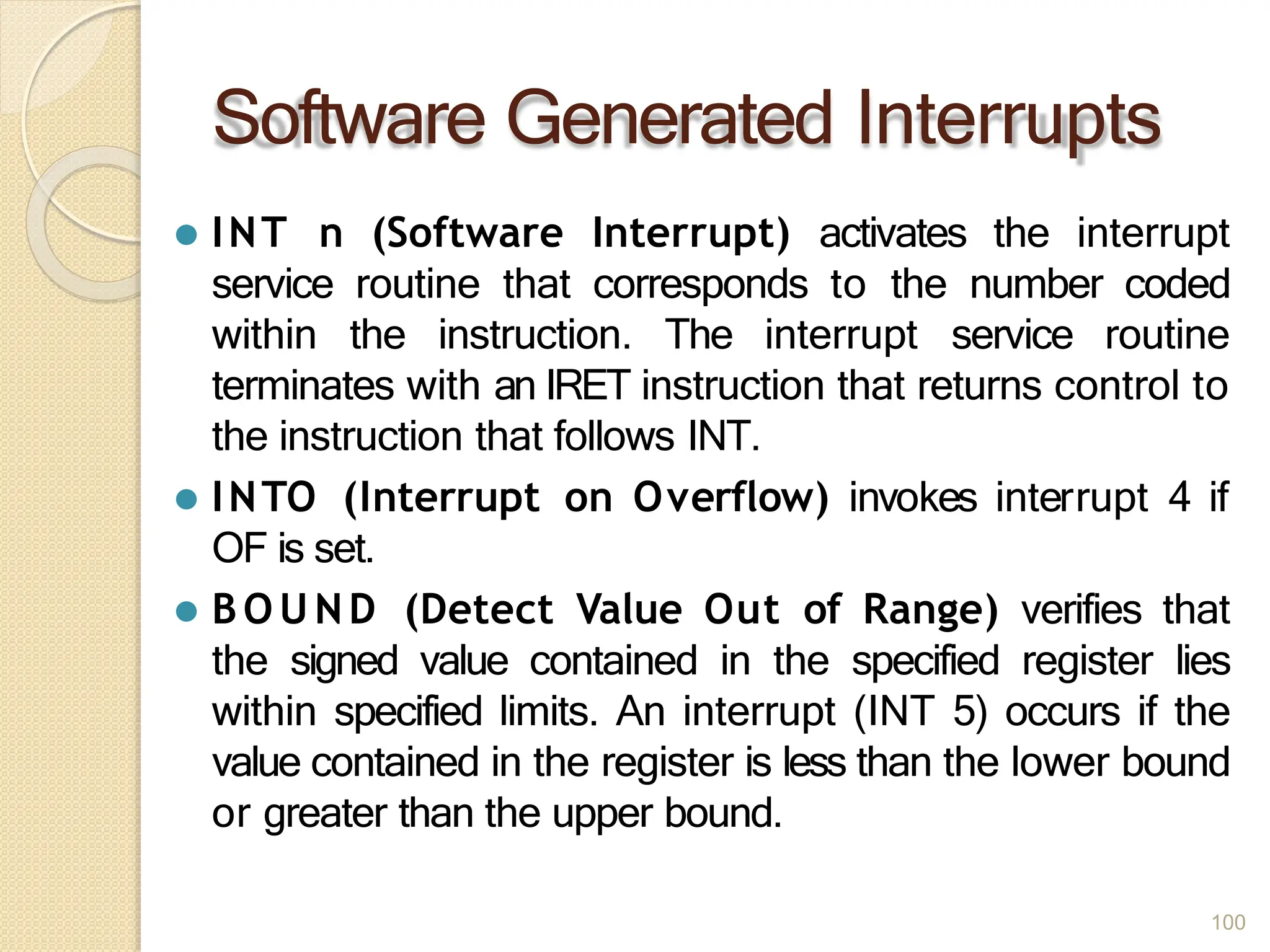 Software Generated Interrupts
100
⚫ INT n (Software Interrupt) activates the interrupt
service routine that corresponds to the number coded
within the instruction. The interrupt service routine
terminates with an IRET instruction that returns control to
the instruction that follows INT.
⚫ INTO (Interrupt on Overflow) invokes interrupt 4 if
OF is set.
⚫ BO U ND (Detect Value Out of Range) verifies that
the signed value contained in the specified register lies
within specified limits. An interrupt (INT 5) occurs if the
value contained in the register is less than the lower bound
or greater than the upper bound.
 