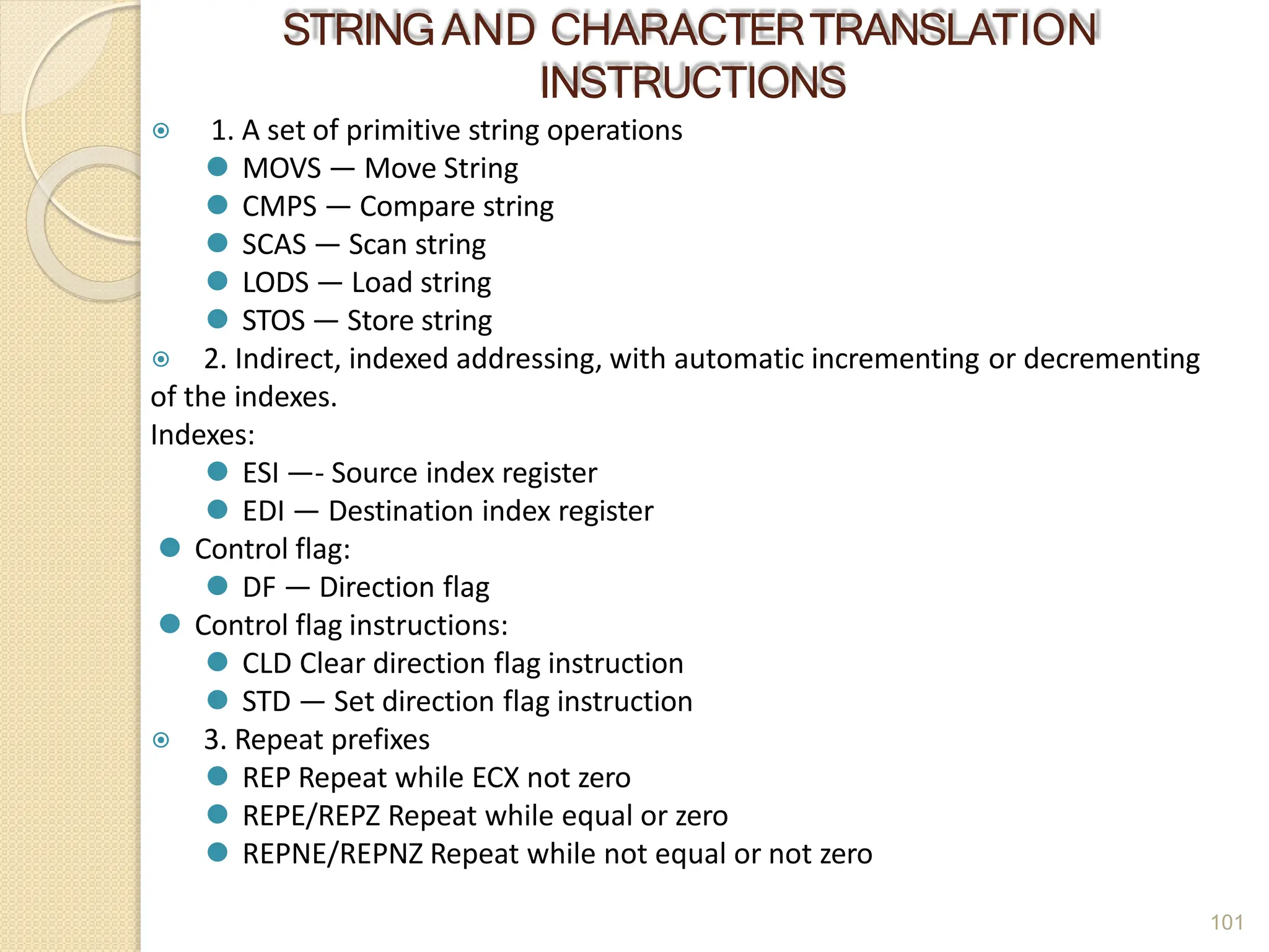 STRINGAND CHARACTERTRANSLATION
INSTRUCTIONS
101
⦿ 1. A set of primitive string operations
⚫ MOVS — Move String
⚫ CMPS — Compare string
⚫ SCAS — Scan string
⚫ LODS — Load string
⚫ STOS — Store string
⦿ 2. Indirect, indexed addressing, with automatic incrementing or decrementing
of the indexes.
Indexes:
⚫ ESI —- Source index register
⚫ EDI — Destination index register
⚫ Control flag:
⚫ DF — Direction flag
⚫ Control flag instructions:
⚫ CLD Clear direction flag instruction
⚫ STD — Set direction flag instruction
⦿ 3. Repeat prefixes
⚫ REP Repeat while ECX not zero
⚫ REPE/REPZ Repeat while equal or zero
⚫ REPNE/REPNZ Repeat while not equal or not zero
 