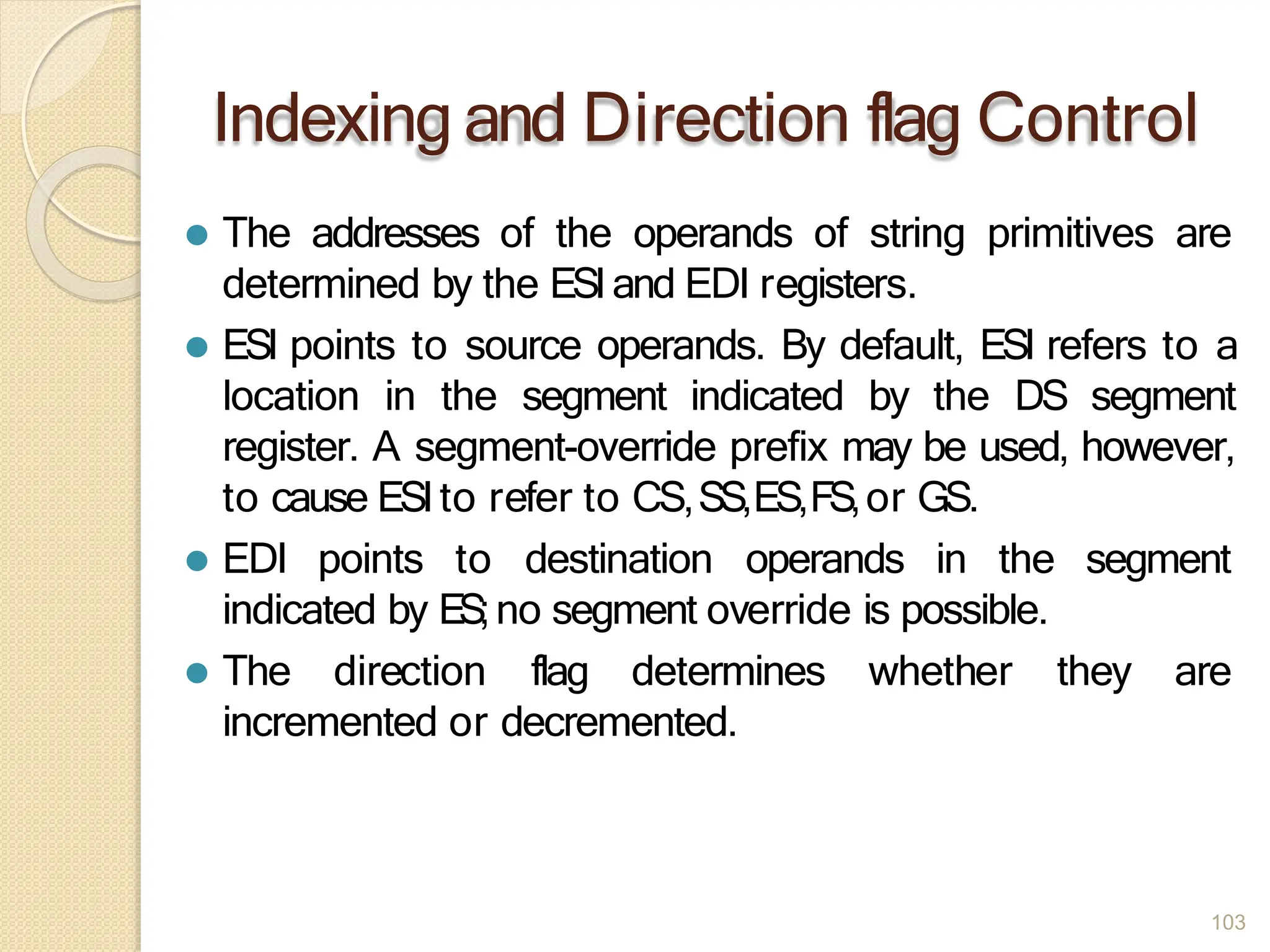 Indexing and Direction flag Control
103
⚫ The addresses of the operands of string primitives are
determined by the ESIand EDI registers.
⚫ ESI points to source operands. By default, ESI refers to a
location in the segment indicated by the DS segment
register. A segment-override prefix may be used, however,
to cause ESIto refer to CS,SS,ES,FS,or GS.
⚫ EDI points to destination operands in the segment
they are
indicated by ES;no segment override is possible.
⚫ The direction flag determines whether
incremented or decremented.
 