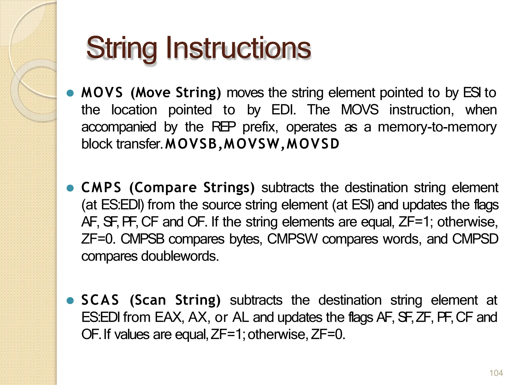 String Instructions
104
⚫ MOVS (Move String) moves the string element pointed to by ESI to
the location pointed to by EDI. The MOVS instruction, when
accompanied by the REP prefix, operates as a memory-to-memory
block transfer.MOVSB,MOVSW,MOVSD
⚫ CMPS (Compare Strings) subtracts the destination string element
(at ES:EDI) from the source string element (at ESI) and updates the flags
AF, SF,PF,CF and OF. If the string elements are equal, ZF=1; otherwise,
ZF=0. CMPSB compares bytes, CMPSW compares words, and CMPSD
compares doublewords.
⚫ SCAS (Scan String) subtracts the destination string element at
ES:EDI from EAX, AX, or AL and updates the flags AF, SF,ZF, PF,CF and
OF.If values are equal,ZF=1;otherwise,ZF=0.
 