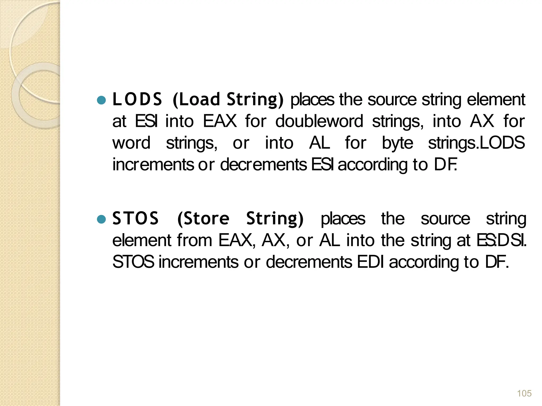 ⚫ LODS (Load String) places the source string element
at ESI into EAX for doubleword strings, into AX for
word strings, or into AL for byte strings.LODS
increments or decrements ESIaccording to DF
.
⚫ STOS (Store String) places the source string
element from EAX, AX, or AL into the string at ES:DSI.
STOS increments or decrements EDI according to DF.
105
 