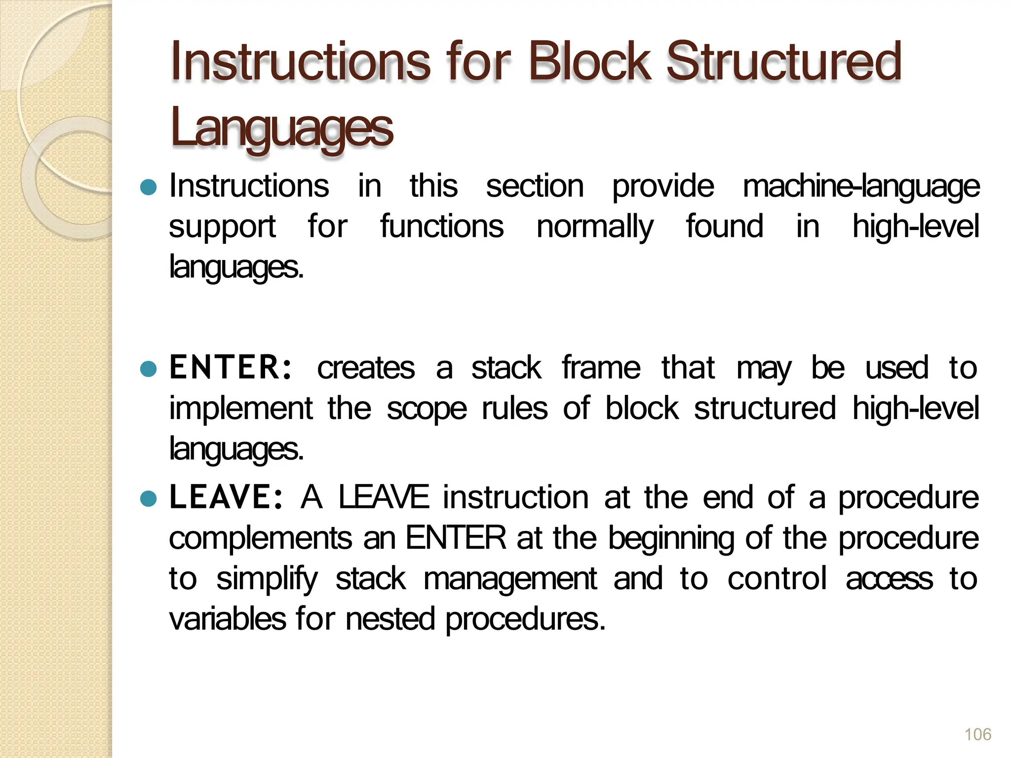 Instructions for Block Structured
Languages
106
⚫ Instructions in this section provide machine-language
support for functions normally found in high-level
languages.
⚫ ENTER: creates a stack frame that may be used to
implement the scope rules of block structured high-level
languages.
⚫ LEAVE: A LEAVE instruction at the end of a procedure
complements an ENTER at the beginning of the procedure
to simplify stack management and to control access to
variables for nested procedures.
 