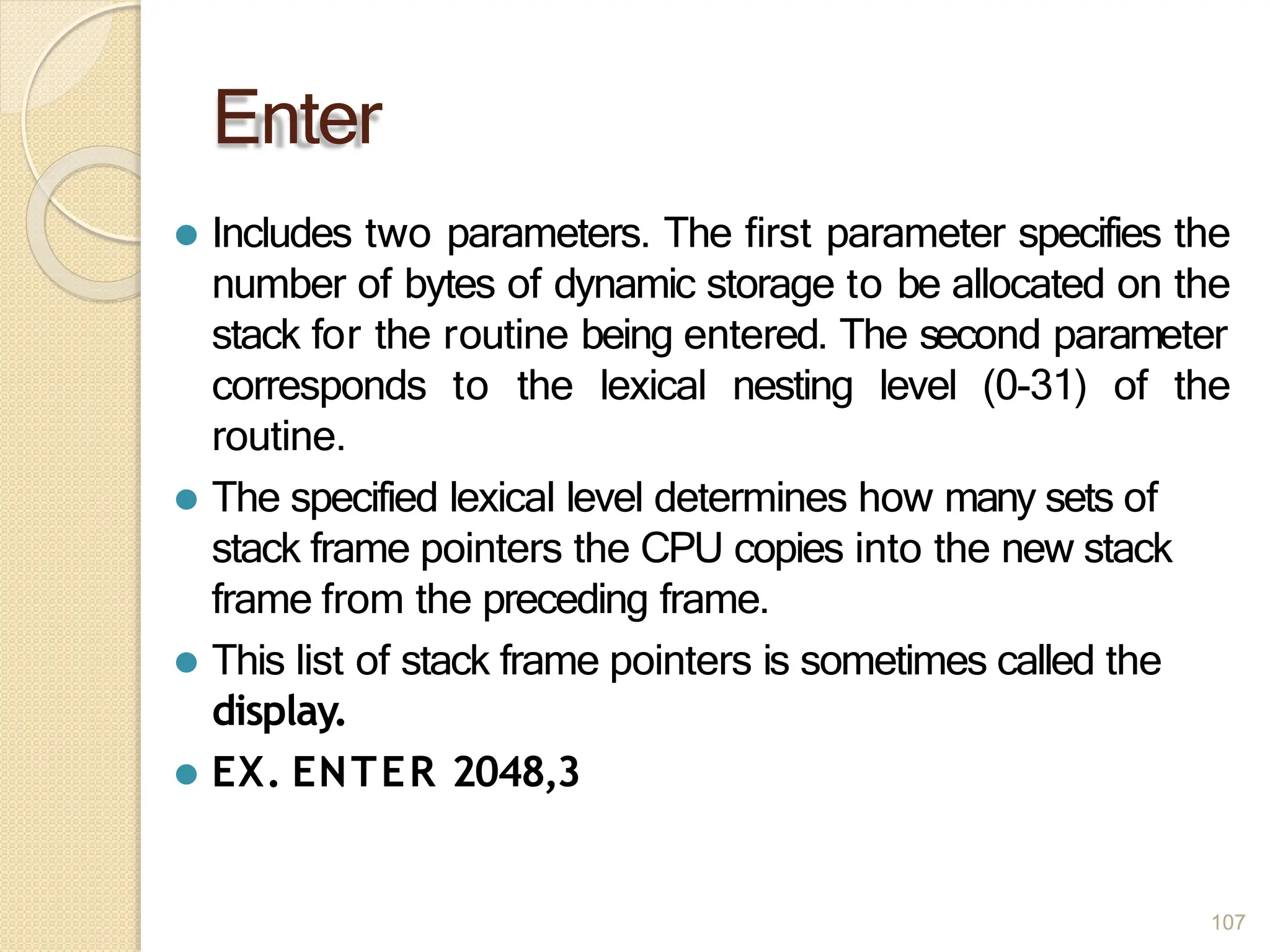 Enter
107
⚫ Includes two parameters. The first parameter specifies the
number of bytes of dynamic storage to be allocated on the
stack for the routine being entered. The second parameter
corresponds to the lexical nesting level (0-31) of the
routine.
⚫ The specified lexical level determines how many sets of
stack frame pointers the CPU copies into the new stack
frame from the preceding frame.
⚫ This list of stack frame pointers is sometimes called the
display.
⚫ EX. ENTER 2048,3
 