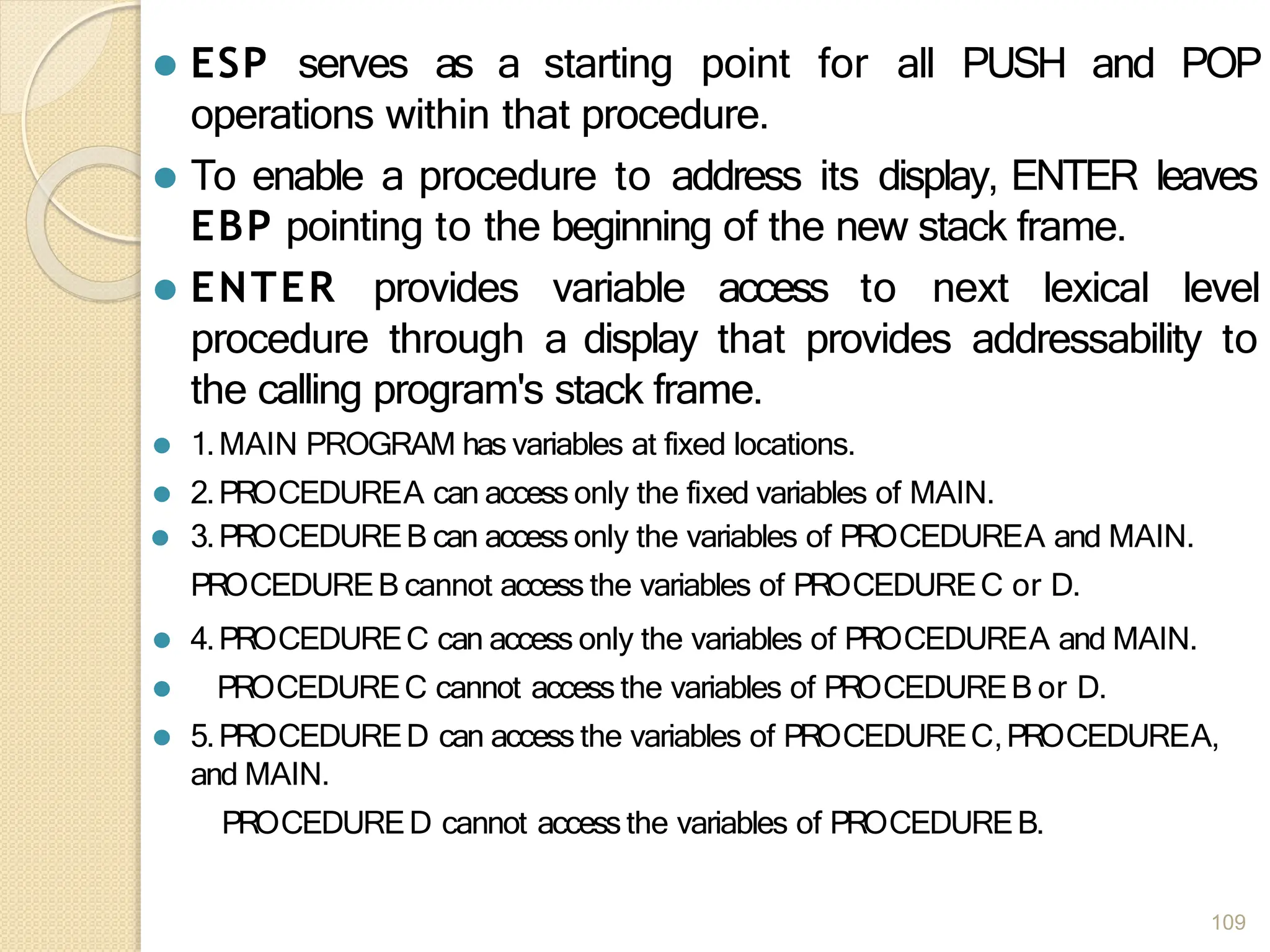 ⚫ ESP serves as a starting point for all PUSH and POP
operations within that procedure.
⚫ To enable a procedure to address its display, ENTER leaves
EBP pointing to the beginning of the new stack frame.
⚫ ENTER provides variable access to next lexical level
procedure through a display that provides addressability to
the calling program's stack frame.
⚫ 1.MAIN PROGRAM has variables at fixed locations.
⚫ 2.PROCEDUREA can access only the fixed variables of MAIN.
⚫ 3.PROCEDUREB can access only the variables of PROCEDUREA and MAIN.
PROCEDUREB cannot access the variables of PROCEDUREC or D.
⚫ 4.PROCEDUREC can access only the variables of PROCEDUREA and MAIN.
⚫ PROCEDUREC cannot access the variables of PROCEDUREB or D.
⚫ 5.PROCEDURED can access the variables of PROCEDUREC,PROCEDUREA,
and MAIN.
PROCEDURED cannot accessthe variables of PROCEDUREB.
109
 